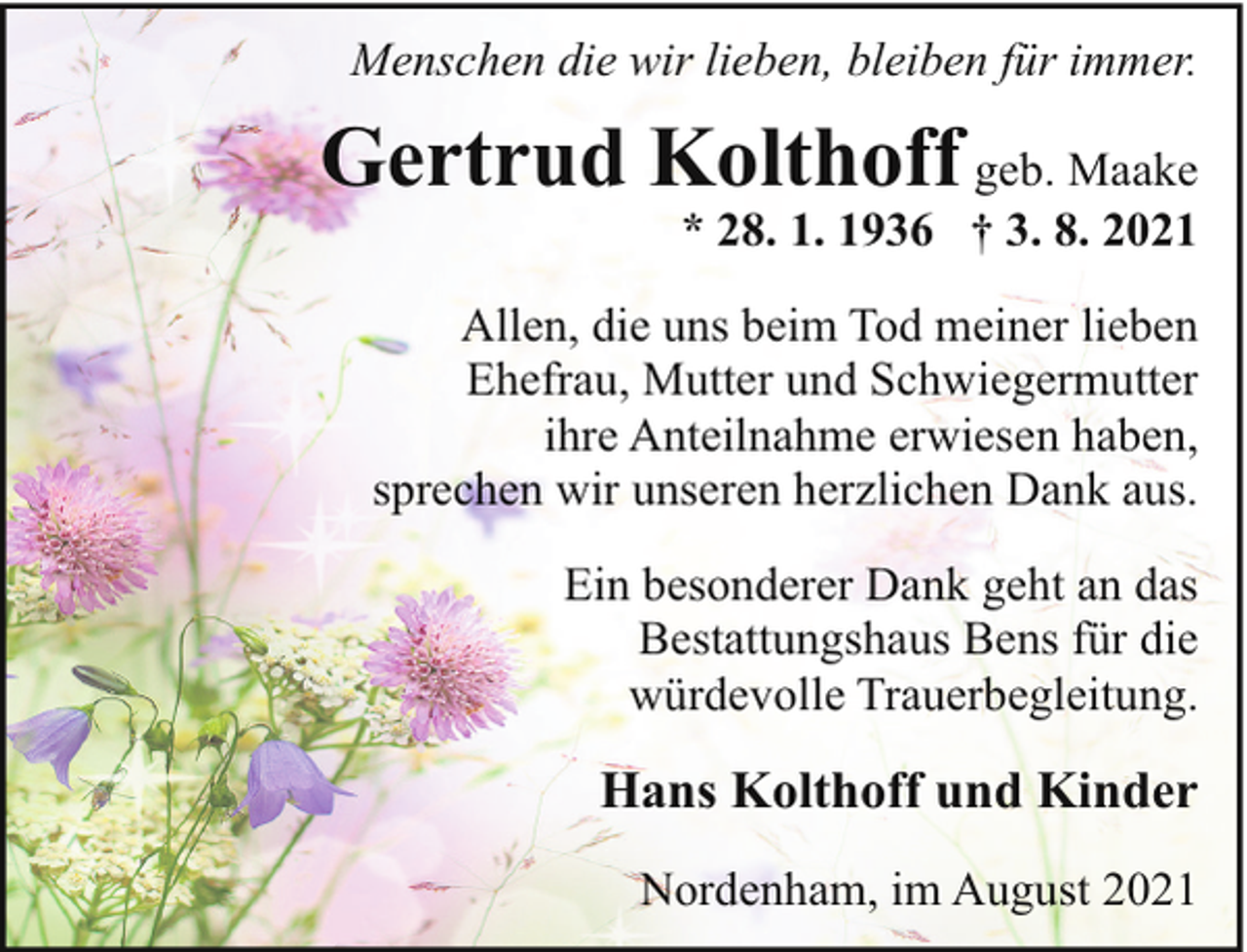 <p>Menschen die wir lieben, bleiben für immer.</p><p>Gertrud Kolthoff geb. Maake<br />* 28. 1. 1936 † 3. 8. 2021</p><p>Allen, die uns beim Tod meiner lieben<br />Ehefrau, Mutter und Schwiegermutter<br />ihre Anteilnahme erwiesen haben,<br />sprechen wir unseren herzlichen Dank aus.<br />Ein besonderer Dank geht an das<br />Bestattungshaus Bens für die<br />würdevolle Trauerbegleitung.</p><p>Hans Kolthoff und Kinder<br />Nordenham, im August 2021</p>
