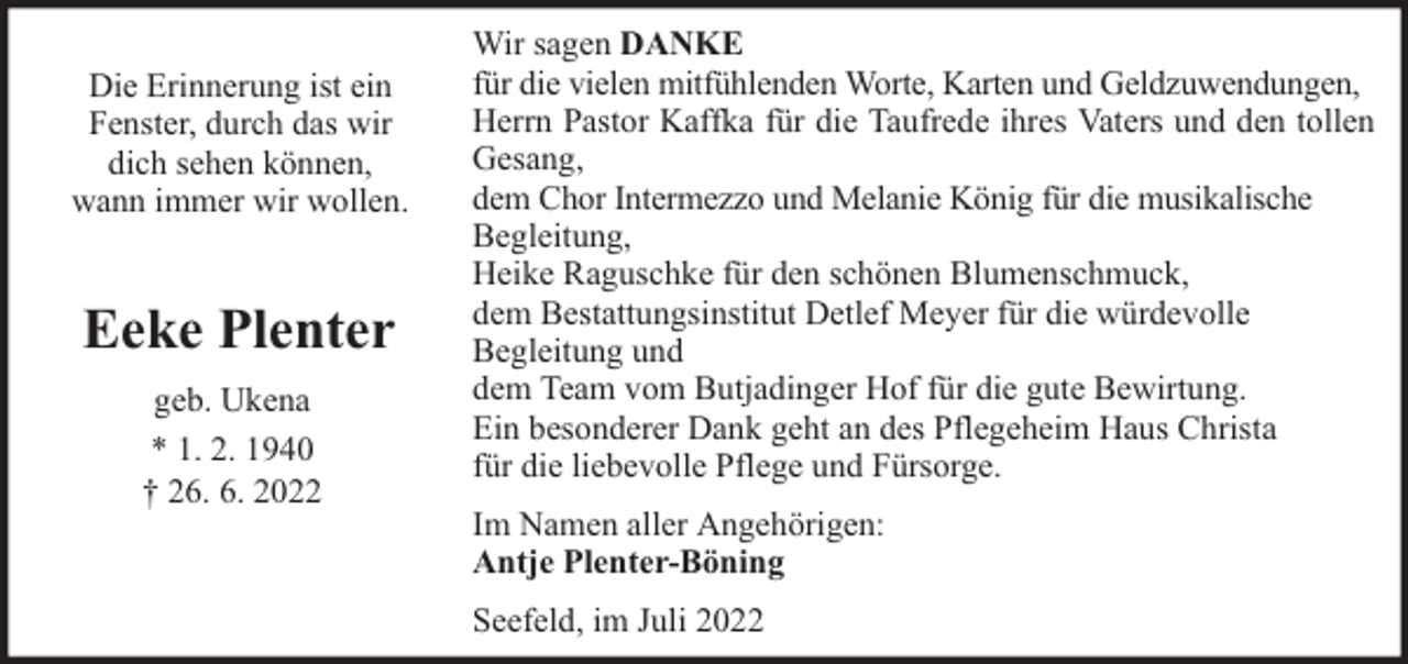 <p>Die Erinnerung ist ein<br />Fenster, durch das wir<br />dich sehen können,<br />wann immer wir wollen.</p><p>Eeke Plenter<br />geb. Ukena<br />* 1. 2. 1940<br />† 26. 6. 2022</p><p>Wir sagen DANKE<br />für die vielen mitfühlenden Worte, Karten und Geldzuwendungen,<br />Herrn Pastor Kaffka für die Taufrede ihres Vaters und den tollen<br />Gesang,<br />dem Chor Intermezzo und Melanie König für die musikalische<br />Begleitung,<br />Heike Raguschke für den schönen Blumenschmuck,<br />dem Bestattungsinstitut Detlef Meyer für die würdevolle<br />Begleitung und<br />dem Team vom Butjadinger Hof für die gute Bewirtung.<br />Ein besonderer Dank geht an des Pflegeheim Haus Christa<br />für die liebevolle Pflege und Fürsorge.<br />Im Namen aller Angehörigen:<br />Antje Plenter-Böning<br />Seefeld, im Juli 2022</p>