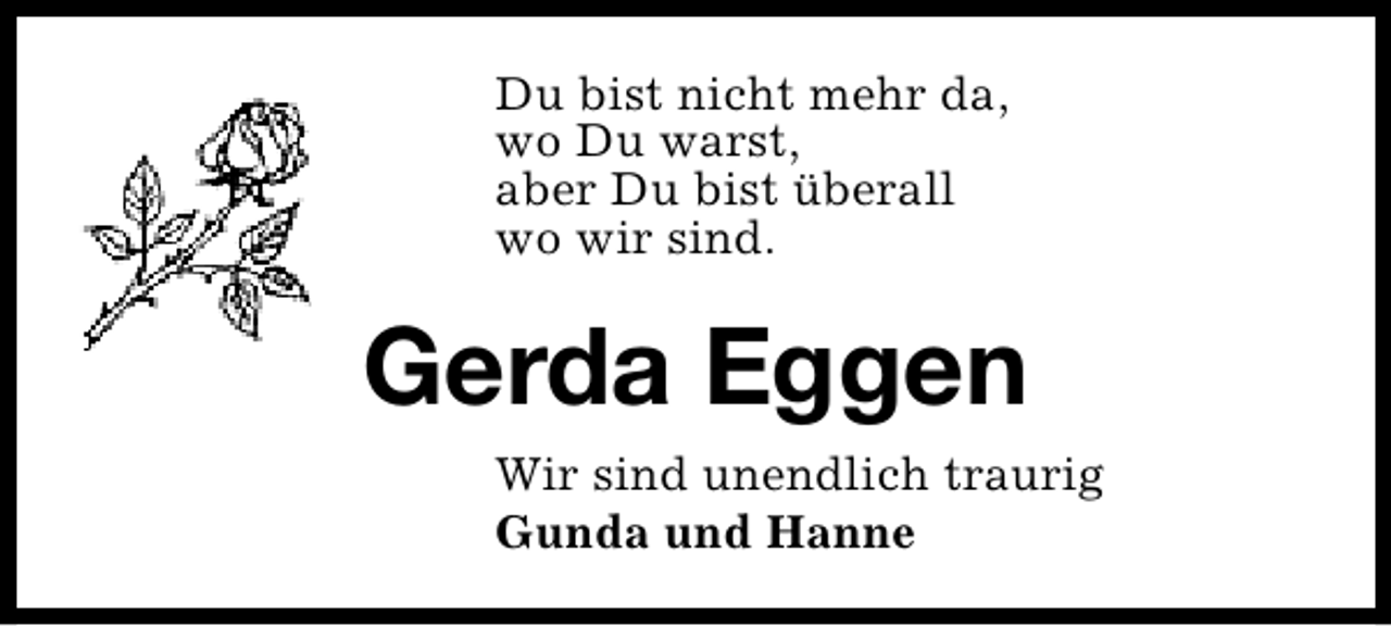 <p>Du bist nicht mehr da,<br />wo Du warst,<br />aber Du bist überall<br />wo wir sind.</p><p>Gerda Eggen<br />Wir sind unendlich traurig<br />Gunda und Hanne</p>