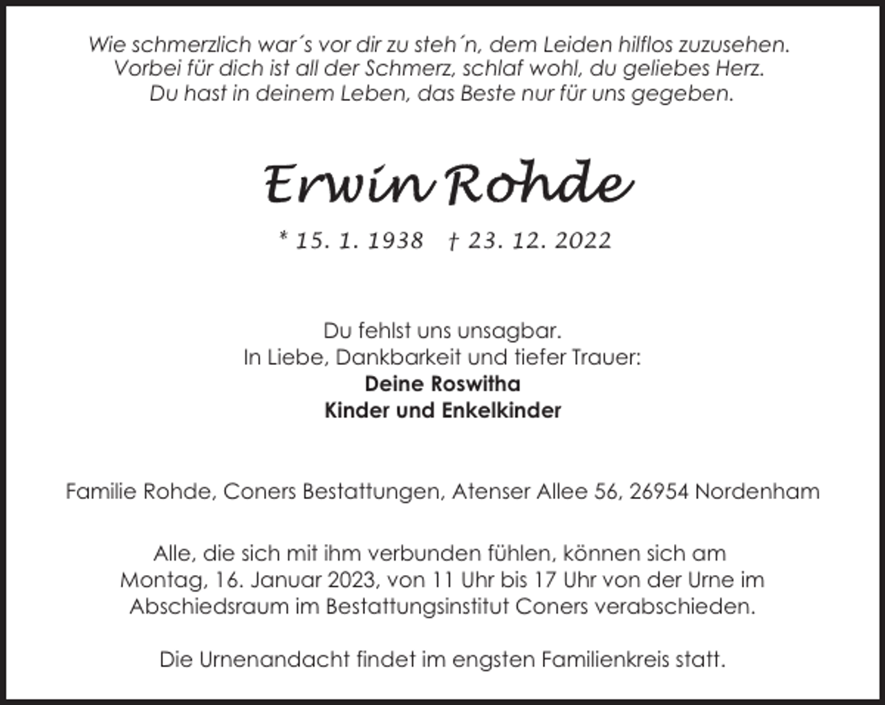 <p>Wie schmerzlich war´s vor dir zu steh´n, dem Leiden hilflos zuzusehen.<br />Vorbei für dich ist all der Schmerz, schlaf wohl, du geliebes Herz.<br />Du hast in deinem Leben, das Beste nur für uns gegeben.</p><p>* 15. 1. 1938</p><p>† 23. 12. 2022</p><p>Du fehlst uns unsagbar.<br />In Liebe, Dankbarkeit und tiefer Trauer:<br />Deine Roswitha<br />Kinder und Enkelkinder</p><p>Familie Rohde, Coners Bestattungen, Atenser Allee 56, 26954 Nordenham<br />Alle, die sich mit ihm verbunden fühlen, können sich am<br />Montag, 16. Januar 2023, von 11 Uhr bis 17 Uhr von der Urne im<br />Abschiedsraum im Bestattungsinstitut Coners verabschieden.<br />Die Urnenandacht findet im engsten Familienkreis statt.</p>