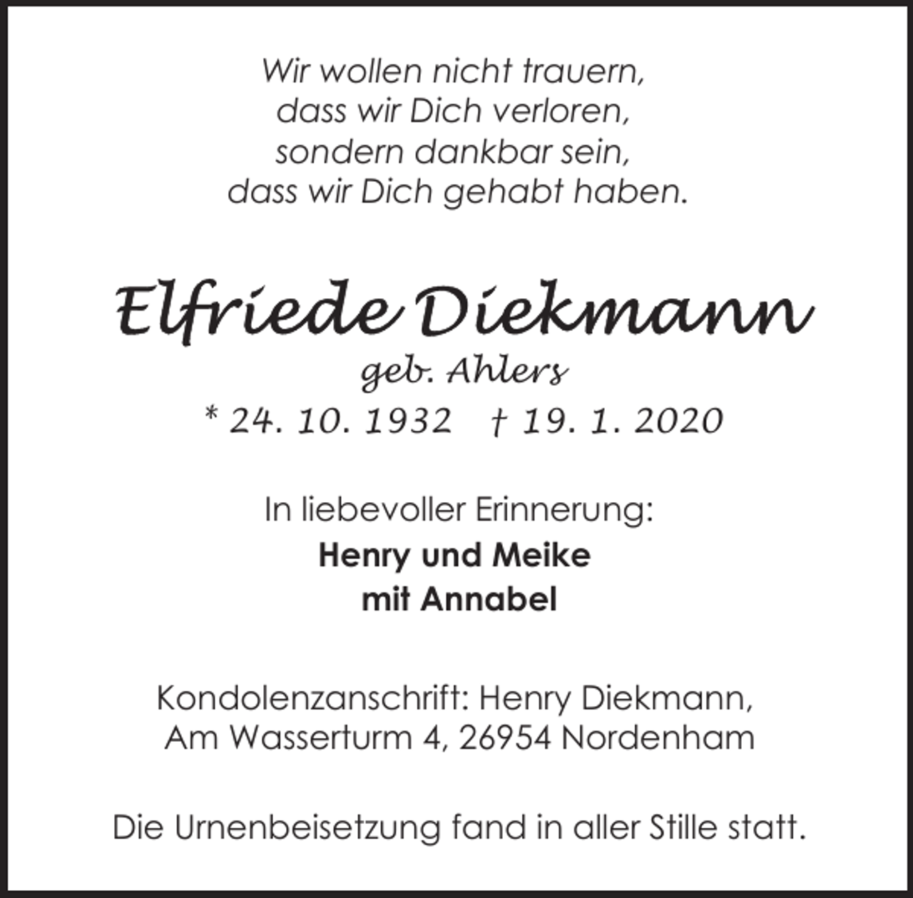 <p>Wir wollen nicht trauern,<br />dass wir Dich verloren,<br />sondern dankbar sein,<br />dass wir Dich gehabt haben.</p><p>geb. Ahlers<br />* 24. 10. 1932</p><p>† 19. 1. 2020</p><p>In liebevoller Erinnerung:<br />Henry und Meike<br />mit Annabel<br />Kondolenzanschrift: Henry Diekmann,<br />Am Wasserturm 4, 26954 Nordenham<br />Die Urnenbeisetzung fand in aller Stille statt.</p>