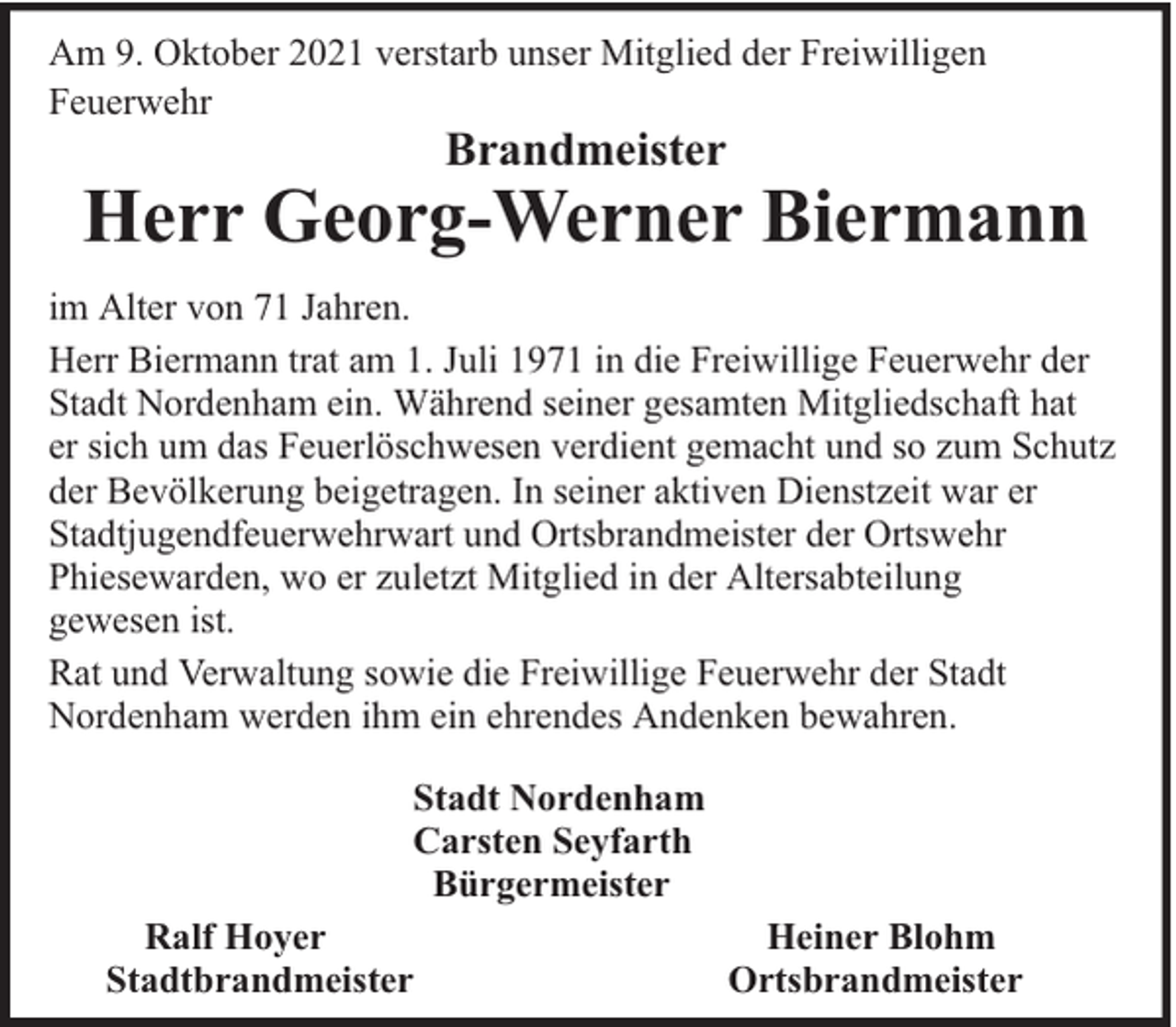 <p>Am 9. Oktober 2021 verstarb unser Mitglied der Freiwilligen<br />Feuerwehr</p><p>Brandmeister</p><p>Herr Georg-Werner Biermann<br />im Alter von 71 Jahren.<br />Herr Biermann trat am 1. Juli 1971 in die Freiwillige Feuerwehr der<br />Stadt Nordenham ein. Während seiner gesamten Mitgliedschaft hat<br />er sich um das Feuerlöschwesen verdient gemacht und so zum Schutz<br />der Bevölkerung beigetragen. In seiner aktiven Dienstzeit war er<br />Stadtjugendfeuerwehrwart und Ortsbrandmeister der Ortswehr<br />Phiesewarden, wo er zuletzt Mitglied in der Altersabteilung<br />gewesen ist.<br />Rat und Verwaltung sowie die Freiwillige Feuerwehr der Stadt<br />Nordenham werden ihm ein ehrendes Andenken bewahren.<br />Stadt Nordenham<br />Carsten Seyfarth<br />Bürgermeister<br />Ralf Hoyer<br />Stadtbrandmeister</p><p>Heiner Blohm<br />Ortsbrandmeister</p>