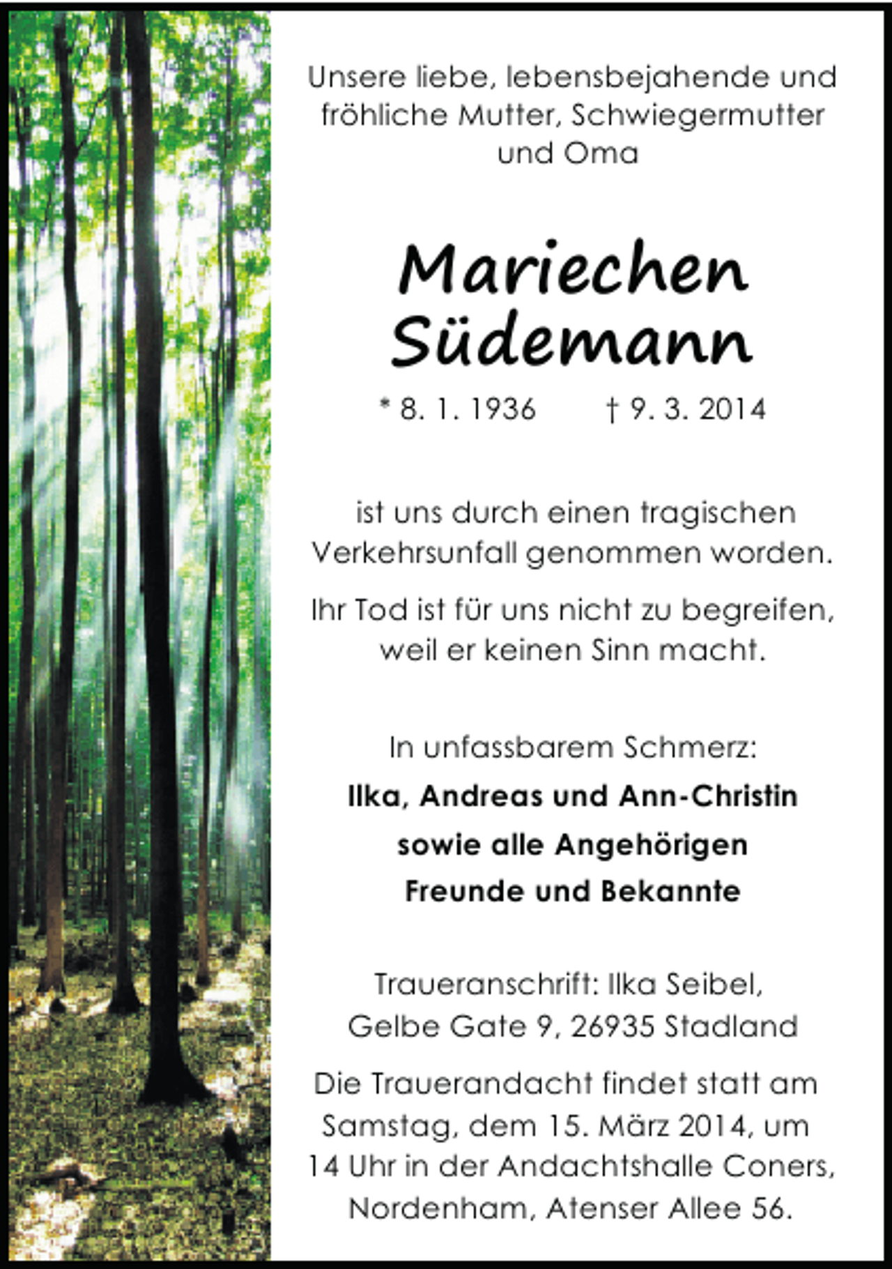 <p>Unsere liebe, lebensbejahende und<br />fröhliche Mutter, Schwiegermutter<br />und Oma</p><p>Mariechen<br />Südemann<br />* 8. 1. 1936</p><p>† 9. 3. 2014</p><p>ist uns durch einen tragischen<br />Verkehrsunfall genommen worden.<br />Ihr Tod ist für uns nicht zu begreifen,<br />weil er keinen Sinn macht.<br />In unfassbarem Schmerz:<br />Ilka, Andreas und Ann-Christin<br />sowie alle Angehörigen<br />Freunde und Bekannte<br />Traueranschrift: Ilka Seibel,<br />Gelbe Gate 9, 26935 Stadland<br />Die Trauerandacht findet statt am<br />Samstag, dem 15. März 2014, um<br />14 Uhr in der Andachtshalle Coners,<br />Nordenham, Atenser Allee 56.</p>