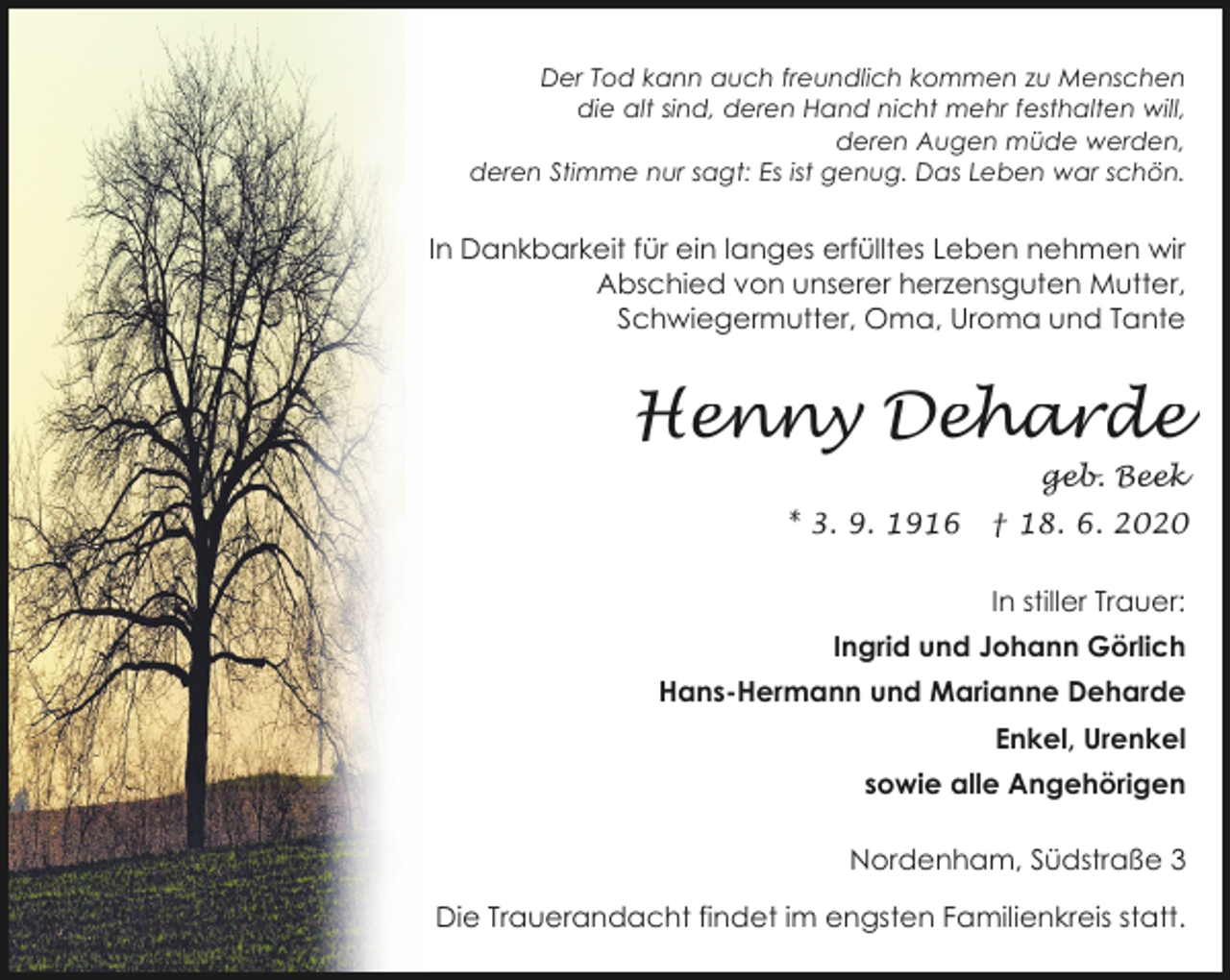 <p>Der Tod kann auch freundlich kommen zu Menschen<br />die alt sind, deren Hand nicht mehr festhalten will,<br />deren Augen müde werden,<br />deren Stimme nur sagt: Es ist genug. Das Leben war schön.</p><p>In Dankbarkeit für ein langes erfülltes Leben nehmen wir<br />Abschied von unserer herzensguten Mutter,<br />Schwiegermutter, Oma, Uroma und Tante</p><p>Henny Deharde</p><p>geb. Beek</p><p>* 3. 9. 1916</p><p>† 18. 6. 2020<br />In stiller Trauer:</p><p>Ingrid und Johann Görlich<br />Hans-Hermann und Marianne Deharde<br />Enkel, Urenkel<br />sowie alle Angehörigen<br />Nordenham, Südstraße 3<br />Die Trauerandacht findet im engsten Familienkreis statt.</p>