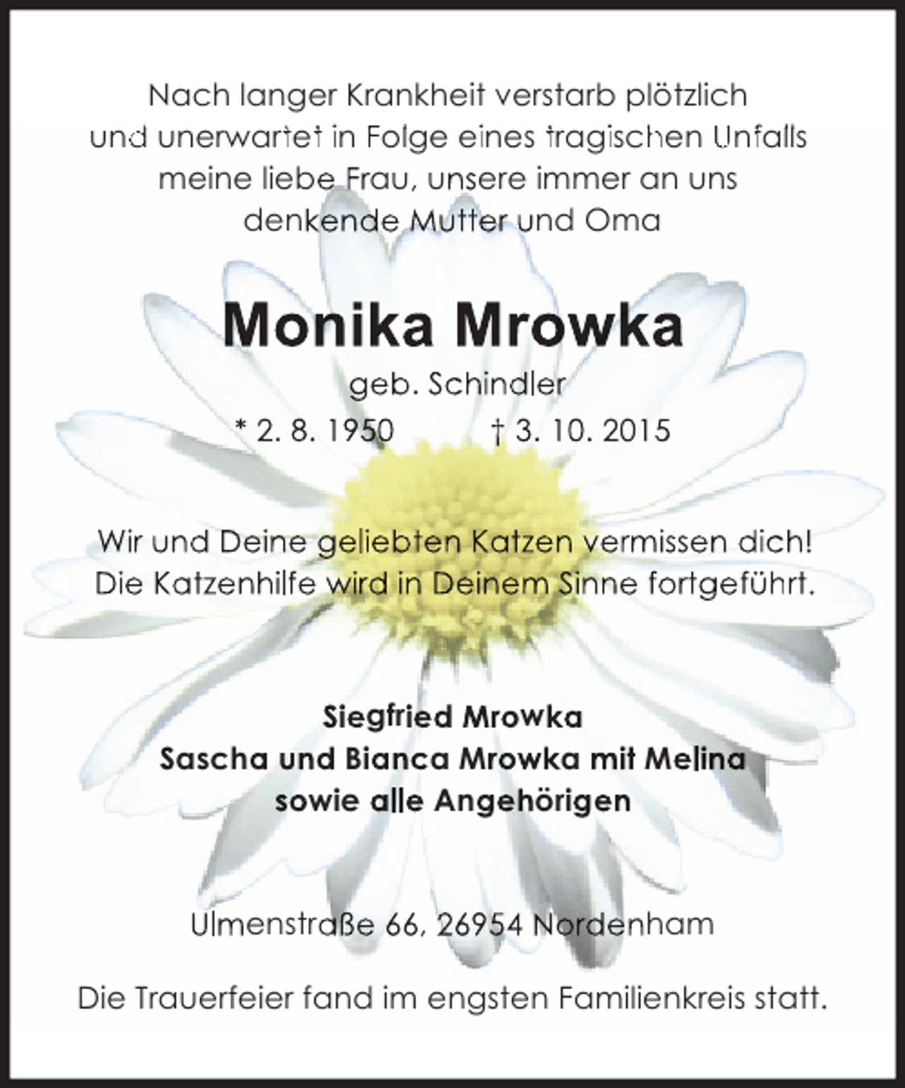 <p>Nach langer Krankheit verstarb plötzlich<br />und unerwartet in Follge eiines tragiischen Unfallls<br />d<br />t t<br />h<br />f<br />meine liebe Frau, unsere immer an uns<br />denkende Mutter und Oma</p><p>Monika Mrowka<br />geb. Schindler<br />* 2. 8. 1950<br />† 3. 10. 2015</p><p>Wir und Deine geliebten Katzen vermissen dich!<br />Die Katzenhilfe wird in Deinem Sinne fortgeführt.<br />h</p><p>Siegfried Mrowka<br />Sascha und Bianca Mrowka mit Melina<br />sowie alle Angehörigen</p><p>Ulmenstraße 66, 26954 Nordenham<br />Die Trauerfeier fand im engsten Familienkreis statt.</p>