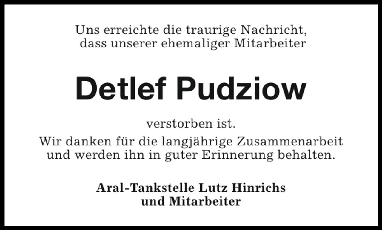 <p>Uns erreichte die traurige Nachricht,<br />dass unserer ehemaliger Mitarbeiter</p><p>Detlef Pudziow<br />verstorben ist.<br />Wir danken für die langjährige Zusammenarbeit<br />und werden ihn in guter Erinnerung behalten.<br />Aral-Tankstelle Lutz Hinrichs<br />und Mitarbeiter</p>