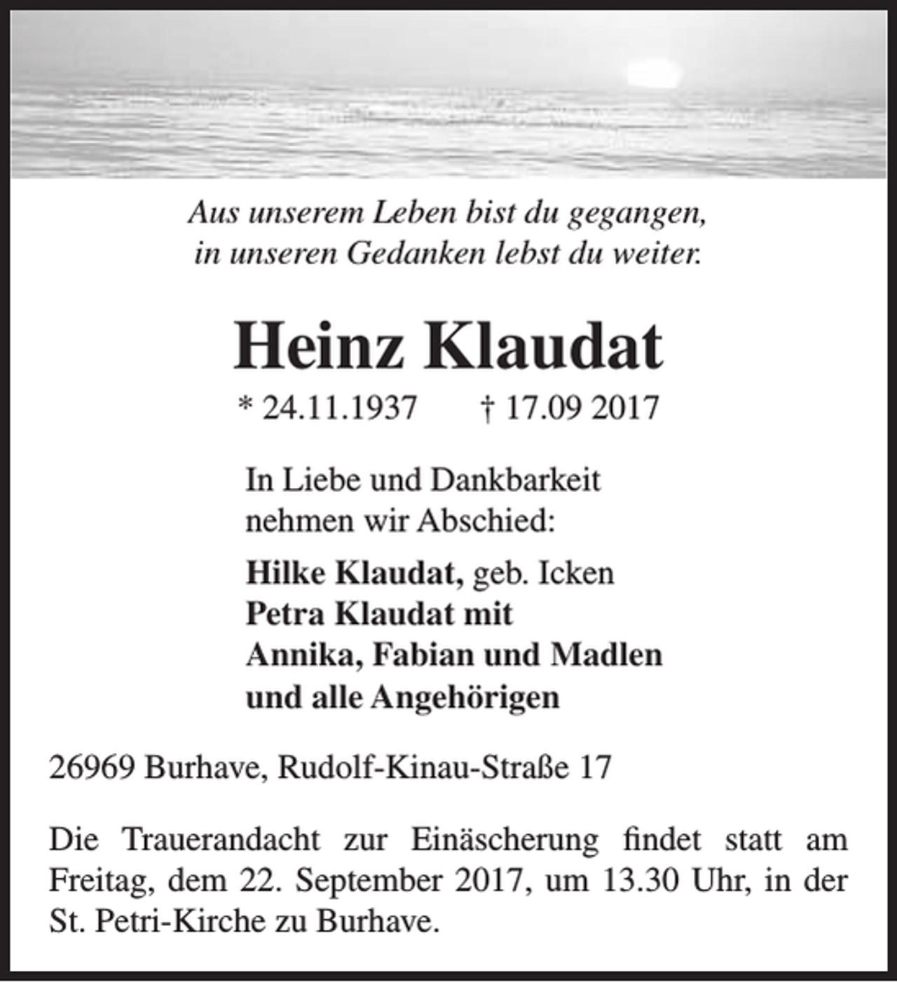 <p>Aus unserem Leben bist du gegangen,<br />in unseren Gedanken lebst du weiter.</p><p>Heinz Klaudat<br />* 24.11.1937</p><p>† 17.09 2017</p><p>In Liebe und Dankbarkeit<br />nehmen wir Abschied:<br />Hilke Klaudat, geb. Icken<br />Petra Klaudat mit<br />Annika, Fabian und Madlen<br />und alle Angehörigen<br />26969 Burhave, Rudolf-Kinau-Straße 17<br />Die Trauerandacht zur Einäscherung findet statt am<br />Freitag, dem 22. September 2017, um 13.30 Uhr, in der<br />St. Petri-Kirche zu Burhave.</p>