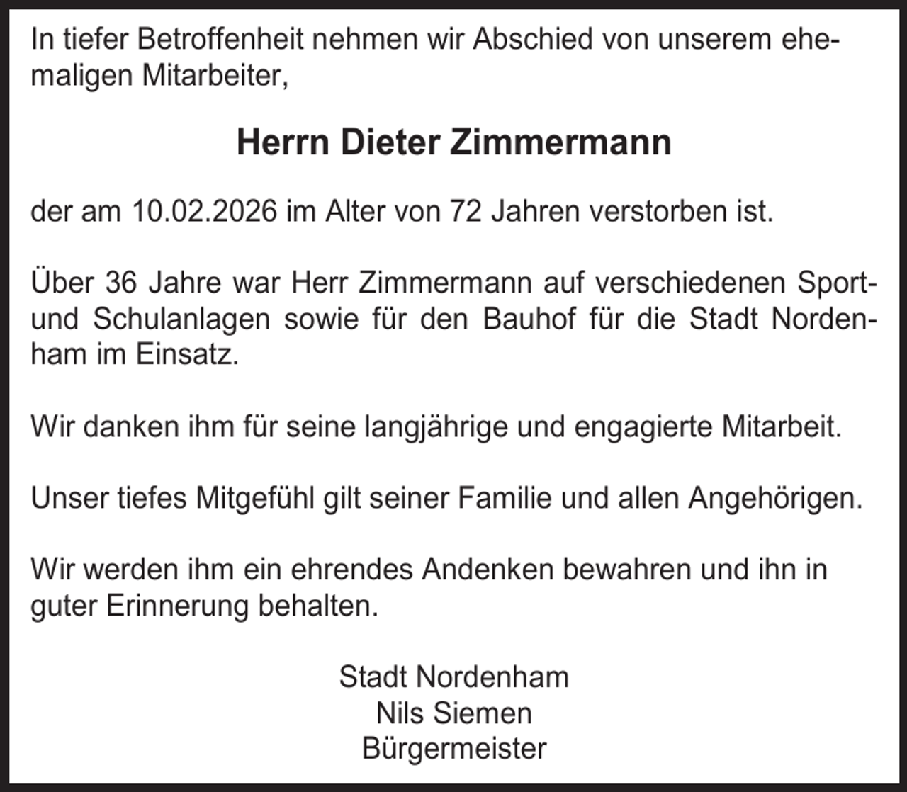 <p>In tiefer Betroffenheit nehmen wir Abschied von unserem ehemaligen Mitarbeiter,</p><p>Herrn Dieter Zimmermann<br />der am 10.02.2026 im Alter von 72 Jahren verstorben ist.<br />Über 36 Jahre war Herr Zimmermann auf verschiedenen Sportund Schulanlagen sowie für den Bauhof für die Stadt Nordenham im Einsatz.<br />Wir danken ihm für seine langjährige und engagierte Mitarbeit.<br />Unser tiefes Mitgefühl gilt seiner Familie und allen Angehörigen.<br />Wir werden ihm ein ehrendes Andenken bewahren und ihn in<br />guter Erinnerung behalten.<br />Stadt Nordenham<br />Nils Siemen<br />Bürgermeister</p>