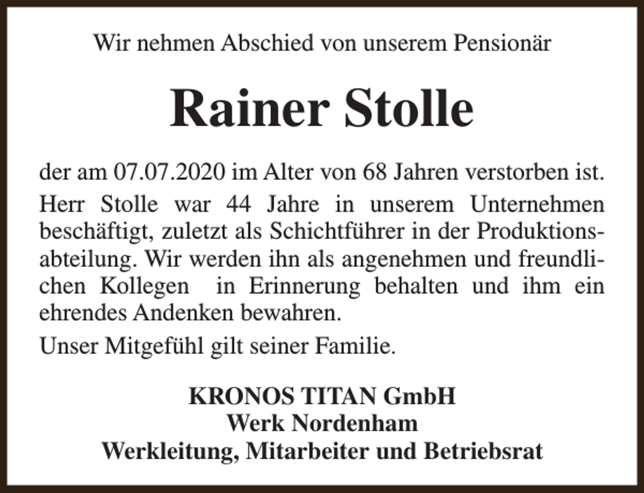 <p>Wir nehmen Abschied von unserem Pensionär</p><p>Rainer Stolle<br />der am 07.07.2020 im Alter von 68 Jahren verstorben ist.<br />Herr Stolle war 44 Jahre in unserem Unternehmen<br />beschäftigt, zuletzt als Schichtführer in der Produktionsabteilung. Wir werden ihn als angenehmen und freundlichen Kollegen in Erinnerung behalten und ihm ein<br />ehrendes Andenken bewahren.<br />Unser Mitgefühl gilt seiner Familie.<br />KRONOS TITAN GmbH<br />Werk Nordenham<br />Werkleitung, Mitarbeiter und Betriebsrat</p>