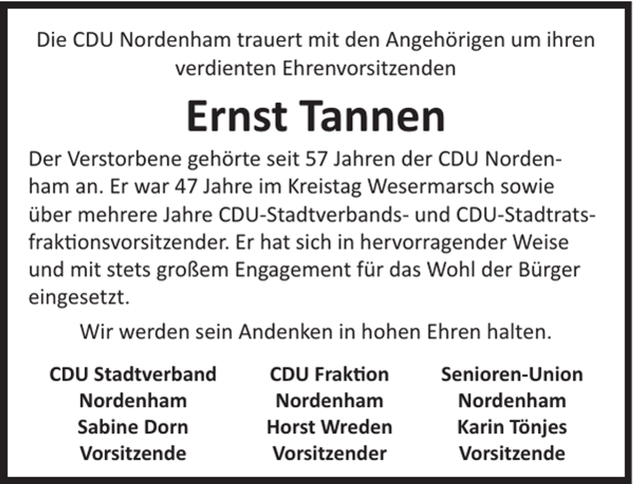 <p>Die CDU Nordenham trauert mit den Angehörigen um ihren<br />verdienten Ehrenvorsitzenden</p><p>Ernst Tannen<br />Der Verstorbene gehörte seit 57 Jahren der CDU Nordenham an. Er war 47 Jahre im Kreistag Wesermarsch sowie<br />über mehrere Jahre CDU-Stadtverbands- und CDU-Stadtratsfraktionsvorsitzender. Er hat sich in hervorragender Weise<br />und mit stets großem Engagement für das Wohl der Bürger<br />eingesetzt.<br />Wir werden sein Andenken in hohen Ehren halten.<br />CDU Stadtverband<br />Nordenham<br />Sabine Dorn<br />Vorsitzende</p><p>CDU Fraktion<br />Nordenham<br />Horst Wreden<br />Vorsitzender</p><p>Senioren-Union<br />Nordenham<br />Karin Tönjes<br />Vorsitzende</p>