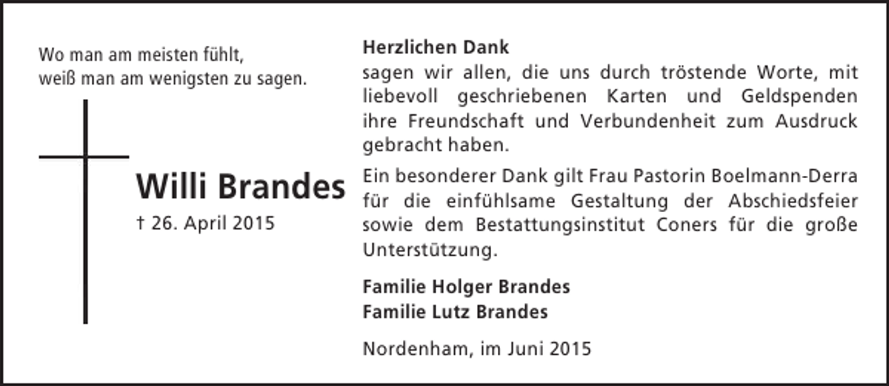 <p>Wo man am meisten fühlt,<br />weiß man am wenigsten zu sagen.</p><p>Willi Brandes<br />† 26. April 2015</p><p>Herzlichen Dank<br />sagen wir allen, die uns durch tröstende Worte, mit<br />liebevoll geschriebenen Karten und Geldspenden<br />ihre Freundschaft und Verbundenheit zum Ausdruck<br />gebracht haben.<br />Ein besonderer Dank gilt Frau Pastorin Boelmann-Derra<br />für die einfühlsame Gestaltung der Abschiedsfeier<br />sowie dem Bestattungsinstitut Coners für die große<br />Unterstützung.<br />Familie Holger Brandes<br />Familie Lutz Brandes<br />Nordenham, im Juni 2015</p>