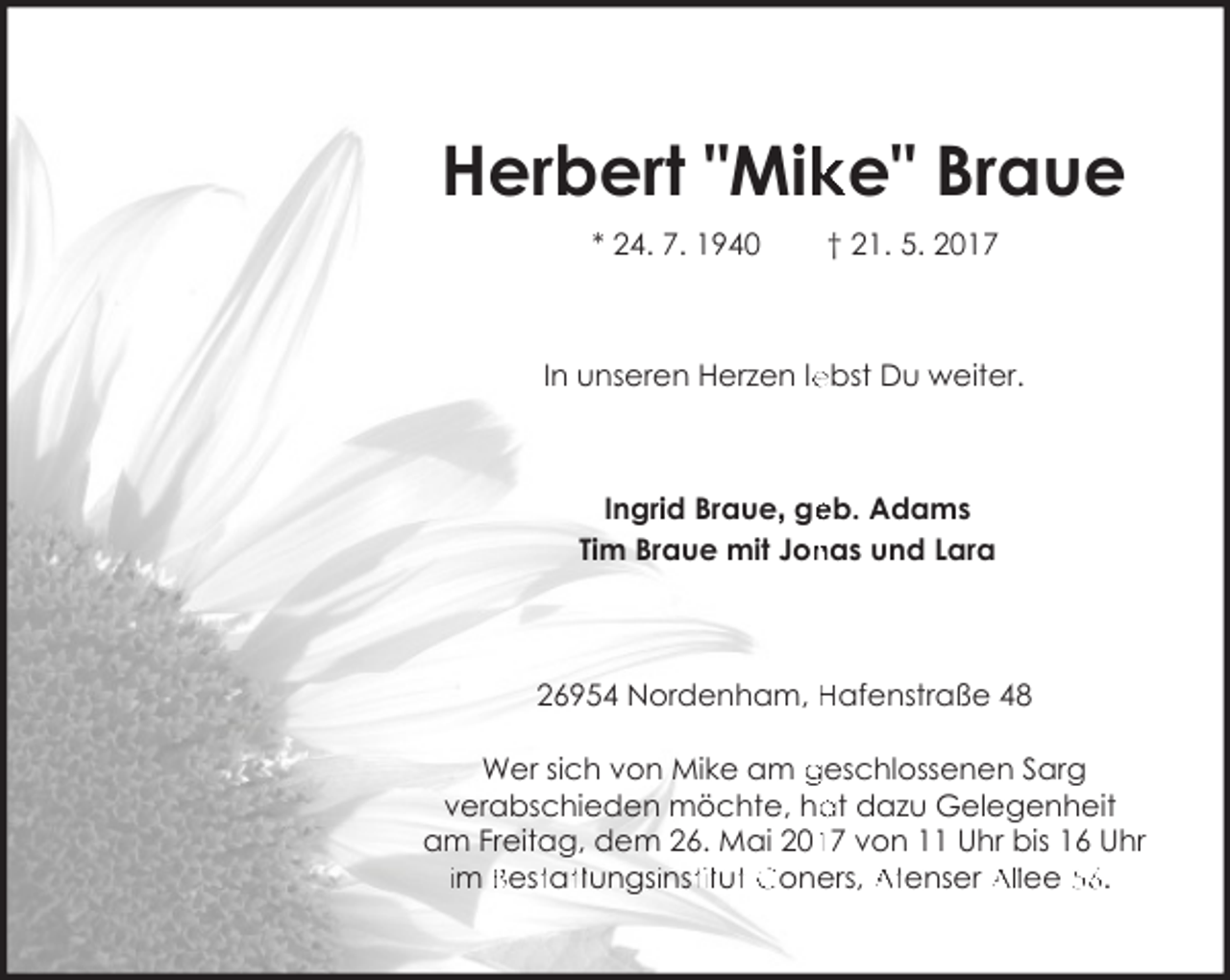<p>Herbert "Mik<br />ke" Braue<br />* 24. 7. 1940</p><p>† 21. 5. 2017</p><p>In unseren Herzen le<br />ebst Du weiter.</p><p>eb. Adams<br />Ingrid Braue, ge<br />nas und Lara<br />Tim Braue mit Jon</p><p>26954 Nordenham, Hafenstraße 48<br />Wer sich von Mike am geschlossenen Sarg<br />at dazu Gelegenheit<br />verabschieden möchte, ha<br />17 von 11 Uhr bis 16 Uhr<br />am Freitag, dem 26. Mai 201<br />im Besttatttungsiinsttitutt Coners, Atenser Allee 56.</p>