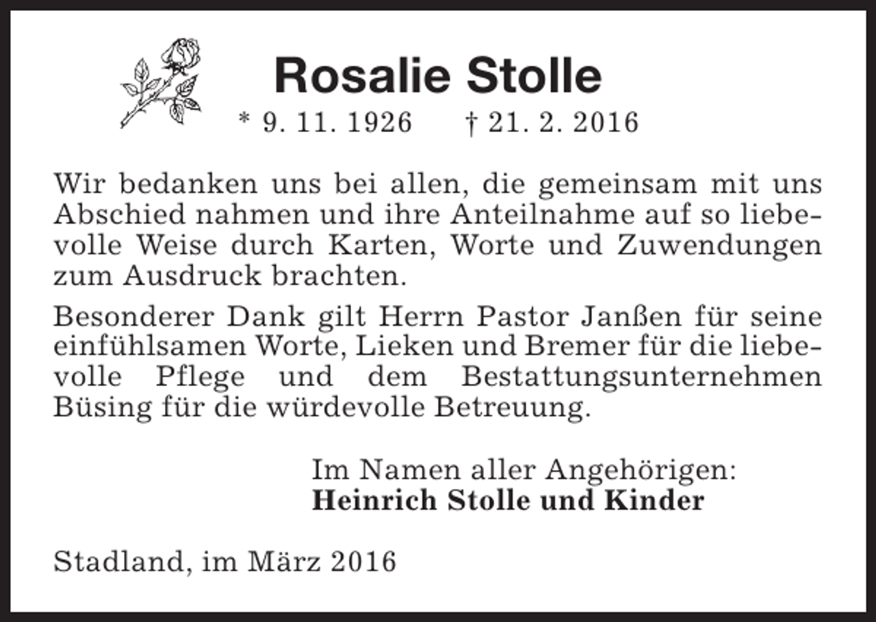 <p>Rosalie Stolle</p><p>* 9. 11. 1926</p><p>† 21. 2. 2016</p><p>Wir bedanken uns bei allen, die gemeinsam mit uns<br />Abschied nahmen und ihre Anteilnahme auf so liebevolle Weise durch Karten, Worte und Zuwendungen<br />zum Ausdruck brachten.<br />Besonderer Dank gilt Herrn Pastor Janßen für seine<br />einfühlsamen Worte, Lieken und Bremer für die liebevolle Pflege und dem Bestattungsunternehmen<br />Büsing für die würdevolle Betreuung.<br />Im Namen aller Angehörigen:<br />Heinrich Stolle und Kinder<br />Stadland, im März 2016</p>