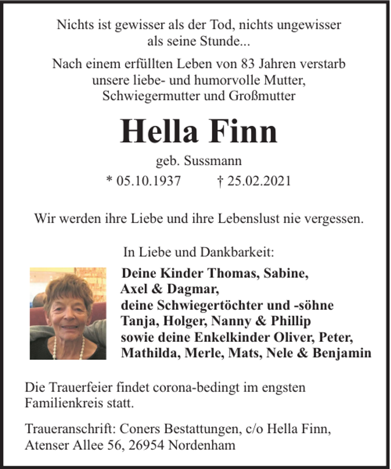 <p>Nichts ist gewisser als der Tod, nichts ungewisser<br />als seine Stunde...<br />Nach einem erfüllten Leben von 83 Jahren verstarb<br />unsere liebe- und humorvolle Mutter,<br />Schwiegermutter und Großmutter</p><p>Hella Finn</p><p>geb. Sussmann<br />* 05.10.1937<br />† 25.02.2021<br />Wir werden ihre Liebe und ihre Lebenslust nie vergessen.<br />In Liebe und Dankbarkeit:<br />Deine Kinder Thomas, Sabine,<br />Axel &amp; Dagmar,<br />deine Schwiegertöchter und -söhne<br />Tanja, Holger, Nanny &amp; Phillip<br />sowie deine Enkelkinder Oliver, Peter,<br />Mathilda, Merle, Mats, Nele &amp; Benjamin<br />Die Trauerfeier findet corona-bedingt im engsten<br />Familienkreis statt.<br />Traueranschrift: Coners Bestattungen, c/o Hella Finn,<br />Atenser Allee 56, 26954 Nordenham</p>
