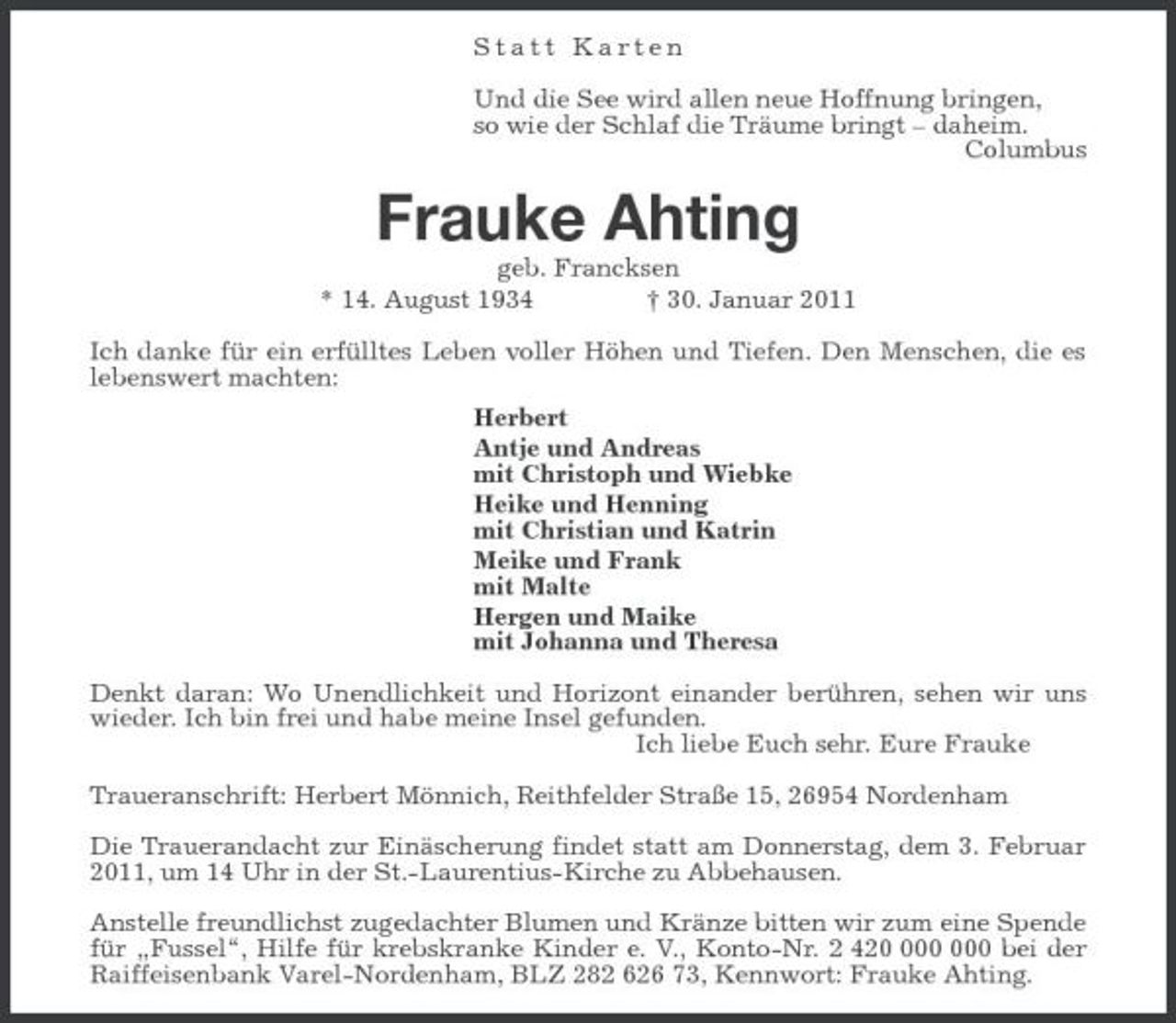 <p>Statt Karten<br />Und die See wird allen neue Hoffnung bringen,<br />so wie der Schlaf die Träume bringt – daheim.<br />Columbus<br />Frauke Ahting<br />geb. Francksen<br />* 14. August 1934 † 30. Januar 2011<br />Ich danke für ein erfülltes Leben voller Höhen und Tiefen. Den Menschen, die es lebenswert machten:<br />Herbert<br />Antje und Andreas<br />mit Christoph und Wiebke<br />Heike und Henning<br />mit Christian und Katrin<br />Meike und Frank<br />mit Malte<br />Hergen und Maike<br />mit Johanna und Theresa<br />Denkt daran: Wo Unendlichkeit und Horizont einander berühren, sehen wir uns wieder. Ich bin frei und habe meine Insel gefunden.<br />Ich liebe Euch sehr. Eure Frauke<br />Traueranschrift: Herbert Mönnich, Reithfelder Straße 15, 26954 Nordenham<br />Die Trauerandacht zur Einäscherung findet statt am Donnerstag, dem 3. Februar 2011, um 14 Uhr in der St.-Laurentius-Kirche zu Abbehausen.<br />Anstelle freundlichst zugedachter Blumen und Kränze bitten wir zum eine Spende für „Fussel“, Hilfe für krebskranke Kinder e. V., Konto-Nr. 2 420 000 000 bei der Raiffeisenbank Varel-Nordenham, BLZ 282 626 73, Kennwort: Frauke Ahting.</p>
