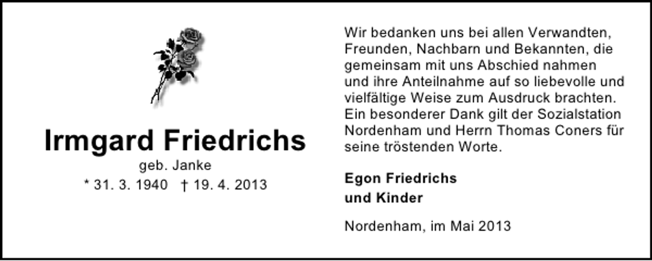 <p>Irmgard Friedrichs<br />geb. Janke<br />* 31. 3. 1940 † 19. 4. 2013</p><p>Wir bedanken uns bei allen Verwandten,<br />Freunden, Nachbarn und Bekannten, die<br />gemeinsam mit uns Abschied nahmen<br />und ihre Anteilnahme auf so liebevolle und<br />vielfältige Weise zum Ausdruck brachten.<br />Ein besonderer Dank gilt der Sozialstation<br />Nordenham und Herrn Thomas Coners für<br />seine tröstenden Worte.<br />Egon Friedrichs<br />und Kinder<br />Nordenham, im Mai 2013</p>