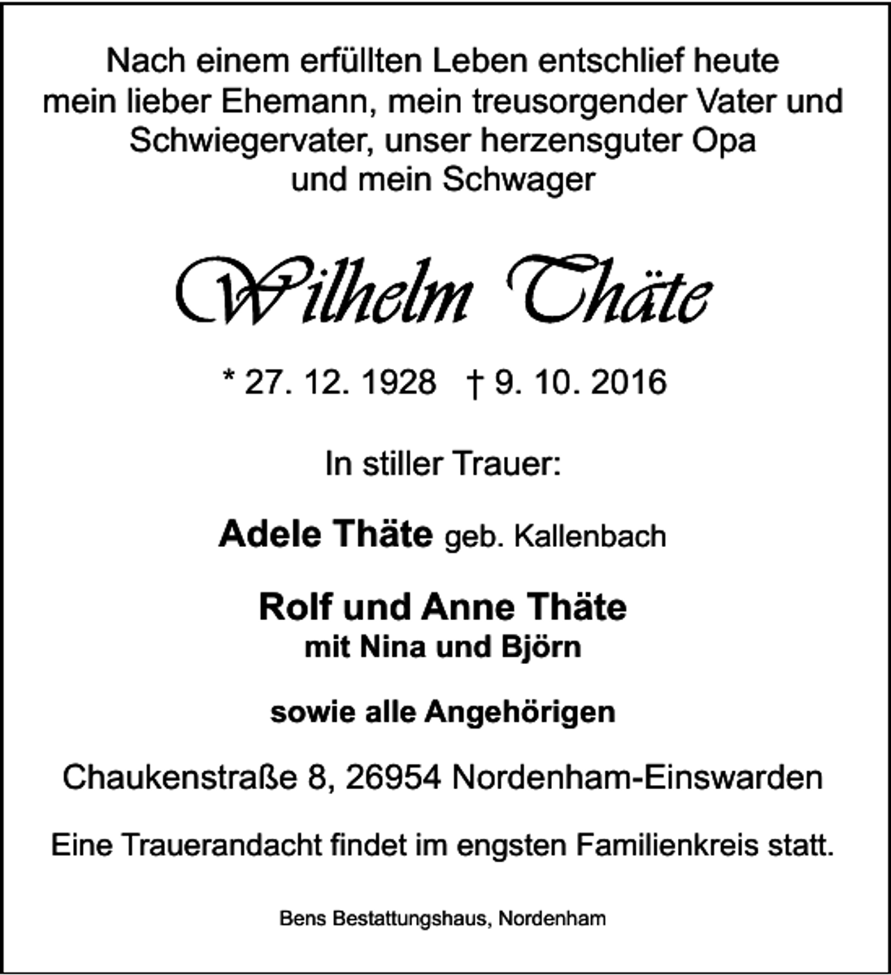 <p>Nach einem erfüllten Leben entschlief heute<br />mein lieber Ehemann, mein treusorgender Vater und<br />Schwiegervater, unser herzensguter Opa<br />und mein Schwager</p><p>* 27. 12. 1928 † 9. 10. 2016<br />In stiller Trauer:</p><p>Adele Thäte geb. Kallenbach<br />Rolf und Anne Thäte<br />mit Nina und Björn</p><p>sowie alle Angehörigen</p><p>Chaukenstraße 8, 26954 Nordenham-Einswarden<br />Eine Trauerandacht findet im engsten Familienkreis statt.<br />Bens Bestattungshaus, Nordenham</p>