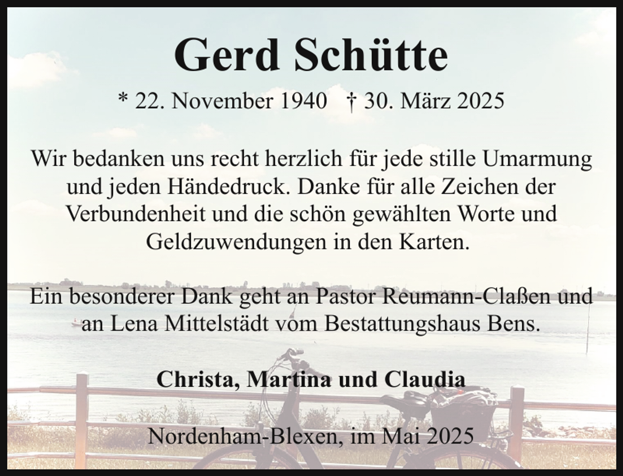 <p>Gerd Schütte</p><p>* 22. November 1940 † 30. März 2025<br />Wir bedanken uns recht herzlich für jede stille Umarmung<br />und jeden Händedruck. Danke für alle Zeichen der<br />Verbundenheit und die schön gewählten Worte und<br />Geldzuwendungen in den Karten.<br />Ein besonderer Dank geht an Pastor Reumann-Claßen und<br />an Lena Mittelstädt vom Bestattungshaus Bens.<br />Christa, Martina und Claudia<br />Nordenham-Blexen, im Mai 2025</p>