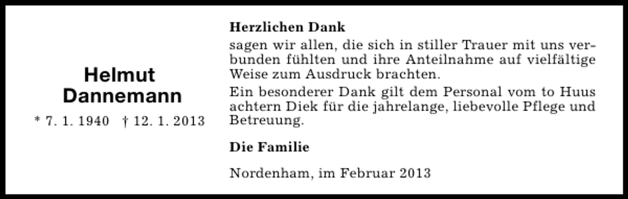 <p>Helmut<br />Dannemann<br />* 7. 1. 1940 † 12. 1. 2013</p><p>Herzlichen Dank<br />sagen wir allen, die sich in stiller Trauer mit uns verbunden fühlten und ihre Anteilnahme auf vielfältige<br />Weise zum Ausdruck brachten.<br />Ein besonderer Dank gilt dem Personal vom to Huus<br />achtern Diek für die jahrelange, liebevolle Pflege und<br />Betreuung.<br />Die Familie<br />Nordenham, im Februar 2013</p>