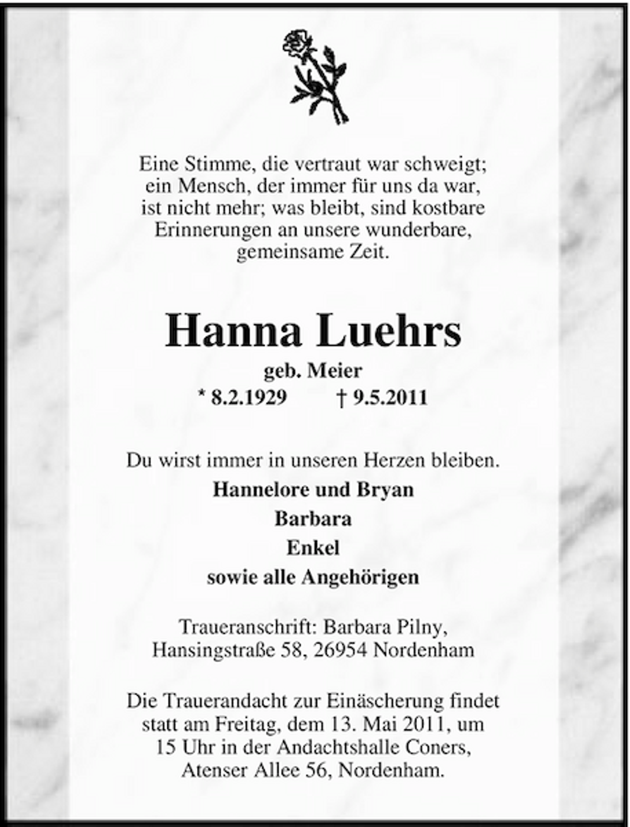 <p>Eine Stimme, die vertraut war schweigt; ein Mensch, der immer für uns da war, ist nicht mehr; was bleibt, sind kostbare Erinnerungen an unsere wunderbare, gemeinsame Zeit.</p><p>Hanna Luehrs<br />geb. Meier * 8.2.1929 † 9.5.2011 Du wirst immer in unseren Herzen bleiben. Hannelore und Bryan Barbara Enkel sowie alle Angehörigen Traueranschrift: Barbara Pilny, Hansingstraße 58, 26954 Nordenham Die Trauerandacht zur Einäscherung findet statt am Freitag, dem 13. Mai 2011, um 15 Uhr in der Andachtshalle Coners, Atenser Allee 56, Nordenham.</p>