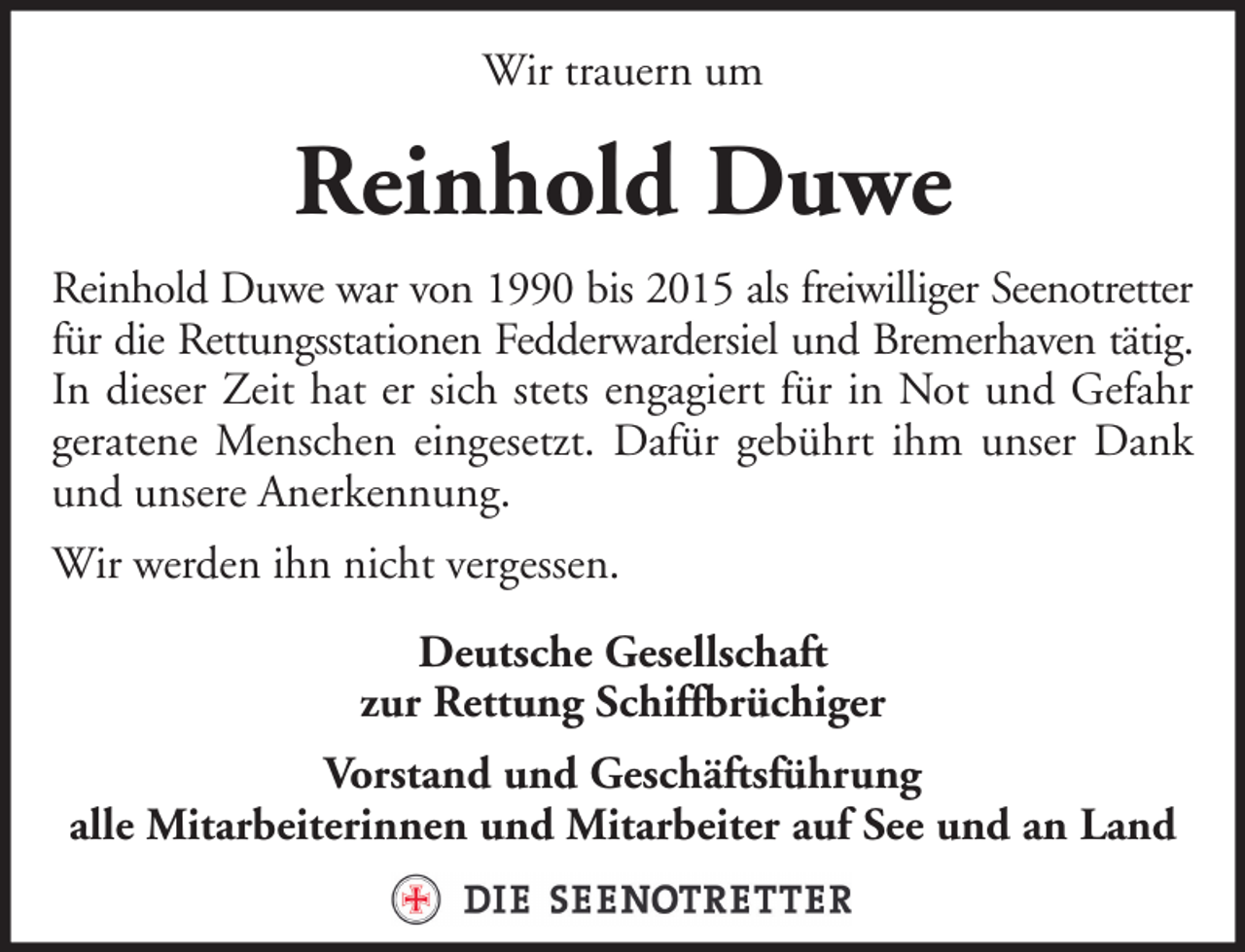 <p>Wir trauern um</p><p>Reinhold Duwe<br />Reinhold Duwe war von 1990 bis 2015 als freiwilliger Seenotretter<br />für die Rettungsstationen Fedderwardersiel und Bremerhaven tätig.<br />In dieser Zeit hat er sich stets engagiert für in Not und Gefahr<br />geratene Menschen eingesetzt. Dafür gebührt ihm unser Dank<br />und unsere Anerkennung.<br />Wir werden ihn nicht vergessen.<br />Deutsche Gesellschaft<br />zur Rettung Schiffbrüchiger<br />Vorstand und Geschäftsführung<br />alle Mitarbeiterinnen und Mitarbeiter auf See und an Land</p>