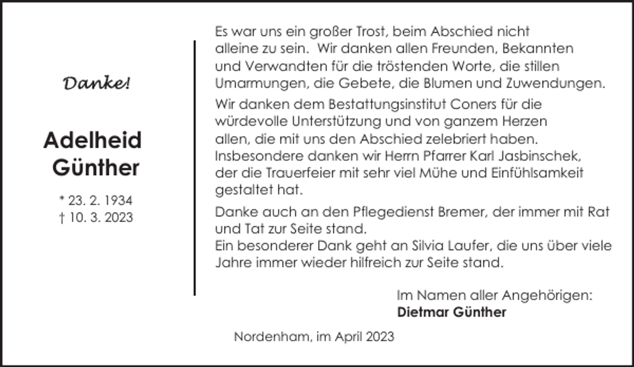 <p>Es war uns ein großer Trost, beim Abschied nicht<br />alleine zu sein. Wir danken allen Freunden, Bekannten<br />und Verwandten für die tröstenden Worte, die stillen<br />Umarmungen, die Gebete, die Blumen und Zuwendungen.</p><p>Adelheid<br />Günther<br />* 23. 2. 1934<br />† 10. 3. 2023</p><p>Wir danken dem Bestattungsinstitut Coners für die<br />würdevolle Unterstützung und von ganzem Herzen<br />allen, die mit uns den Abschied zelebriert haben.<br />Insbesondere danken wir Herrn Pfarrer Karl Jasbinschek,<br />der die Trauerfeier mit sehr viel Mühe und Einfühlsamkeit<br />gestaltet hat.<br />Danke auch an den Pflegedienst Bremer, der immer mit Rat<br />und Tat zur Seite stand.<br />Ein besonderer Dank geht an Silvia Laufer, die uns über viele<br />Jahre immer wieder hilfreich zur Seite stand.<br />Im Namen aller Angehörigen:<br />Dietmar Günther<br />Nordenham, im April 2023</p>