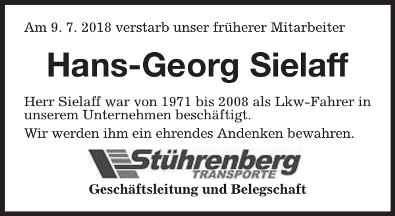 <p>Am 9. 7. 2018 verstarb unser früherer Mitarbeiter</p><p>Hans-Georg Sielaff<br />Herr Sielaff war von 1971 bis 2008 als Lkw-Fahrer in<br />unserem Unternehmen beschäftigt.<br />Wir werden ihm ein ehrendes Andenken bewahren.</p><p>Geschäftsleitung und Belegschaft</p>