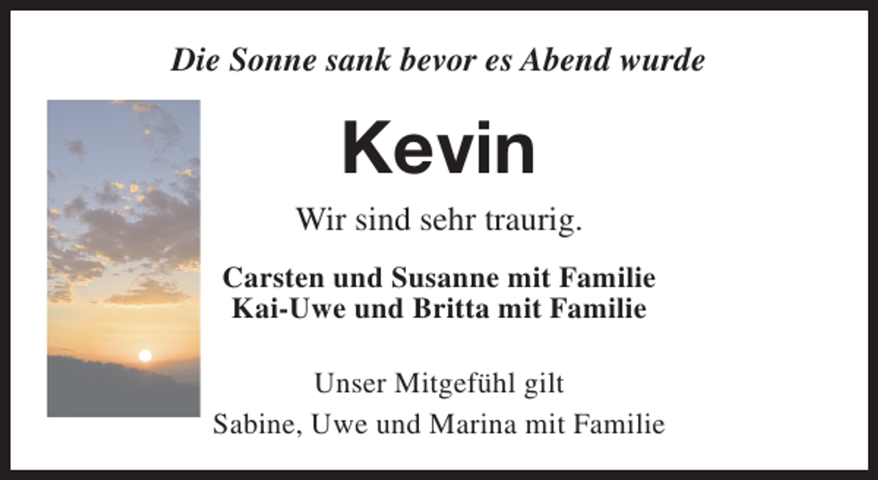 <p>Die Sonne sank bevor es Abend wurde</p><p>Kevin</p><p>Wir sind sehr traurig.<br />Carsten und Susanne mit Familie<br />Kai-Uwe und Britta mit Familie<br />Unser Mitgefühl gilt<br />Sabine, Uwe und Marina mit Familie</p>