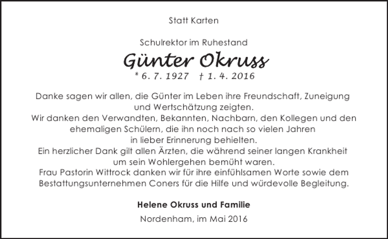 <p>Statt Karten<br />Schulrektor im Ruhestand<br />* 6. 7. 1927</p>
<p>† 1. 4. 2016</p>
<p>Danke sagen wir allen, die Günter im Leben ihre Freundschaft, Zuneigung<br />und Wertschätzung zeigten.<br />Wir danken den Verwandten, Bekannten, Nachbarn, den Kollegen und den<br />ehemaligen Schülern, die ihn noch nach so vielen Jahren<br />in lieber Erinnerung behielten.<br />Ein herzlicher Dank gilt allen Ärzten, die während seiner langen Krankheit<br />um sein Wohlergehen bemüht waren.<br />Frau Pastorin Wittrock danken wir für ihre einfühlsamen Worte sowie dem<br />Bestattungsunternehmen Coners für die Hilfe und würdevolle Begleitung.<br />Helene Okruss und Familie<br />Nordenham, im Mai 2016</p>