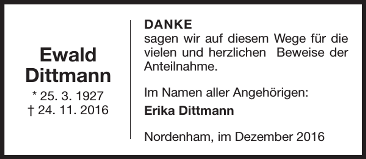 <p>Ewald<br />Dittmann<br />* 25. 3. 1927<br />† 24. 11. 2016</p><p>DANKE<br />sagen wir auf diesem Wege für die<br />vielen und herzlichen Beweise der<br />Anteilnahme.<br />Im Namen aller Angehörigen:<br />Erika Dittmann<br />Nordenham, im Dezember 2016</p>