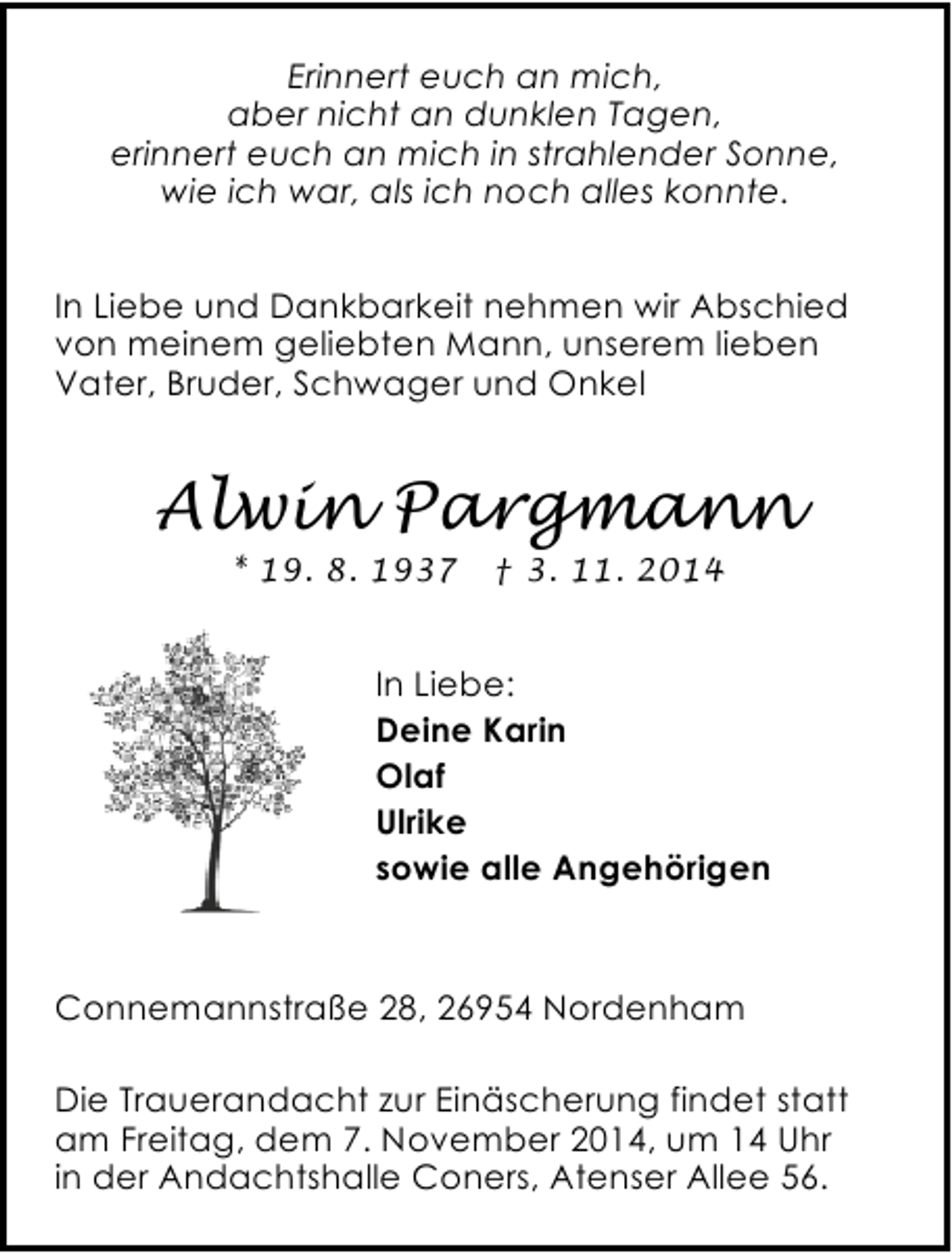 <p>Erinnert euch an mich,<br />aber nicht an dunklen Tagen,<br />erinnert euch an mich in strahlender Sonne,<br />wie ich war, als ich noch alles konnte.<br />In Liebe und Dankbarkeit nehmen wir Abschied<br />von meinem geliebten Mann, unserem lieben<br />Vater, Bruder, Schwager und Onkel</p><p>Alwin Pargmann<br />* 19. 8. 1937</p><p>† 3. 11. 2014</p><p>In Liebe:<br />Deine Karin<br />Olaf<br />Ulrike<br />sowie alle Angehörigen</p><p>Connemannstraße 28, 26954 Nordenham<br />Die Trauerandacht zur Einäscherung findet statt<br />am Freitag, dem 7. November 2014, um 14 Uhr<br />in der Andachtshalle Coners, Atenser Allee 56.</p>