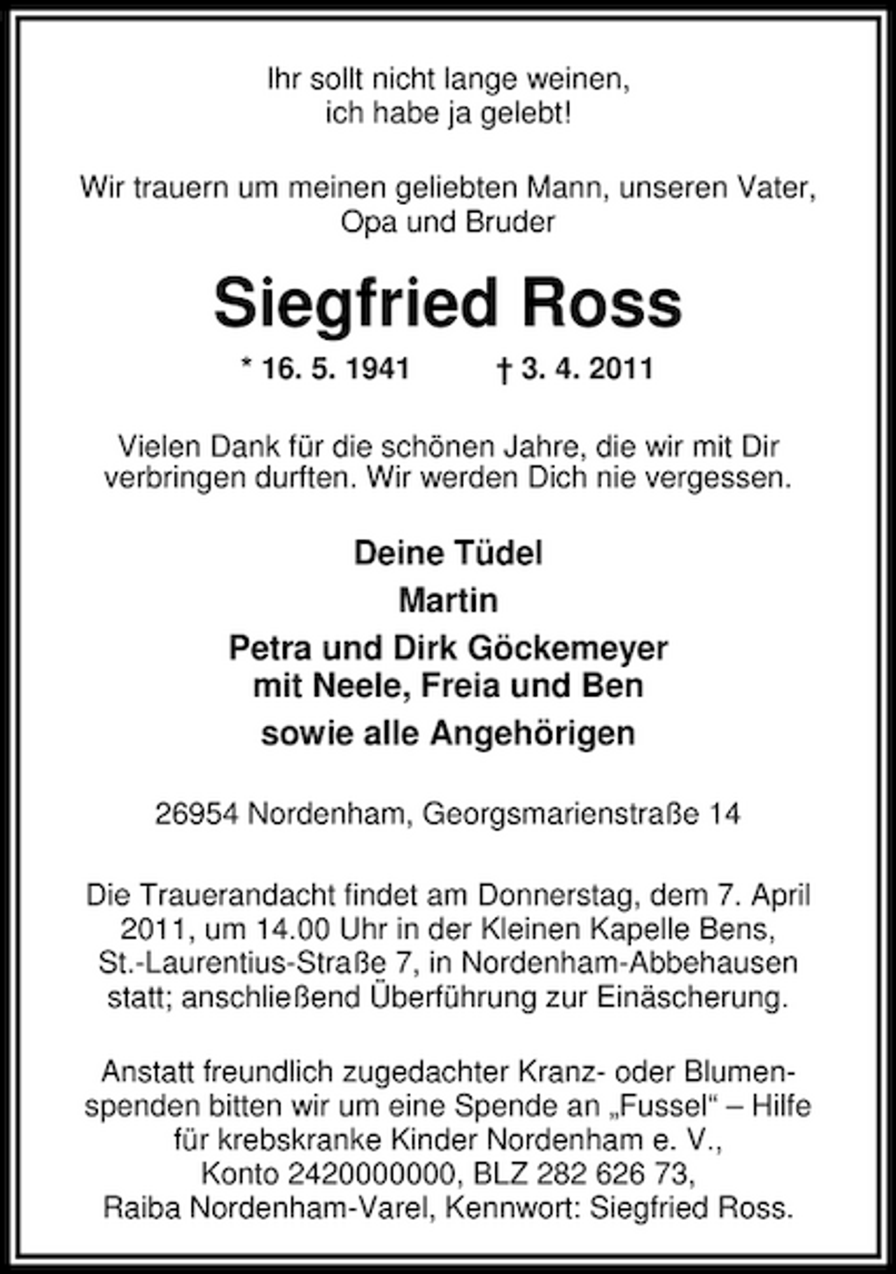 <p>Ihr sollt nicht lange weinen, ich habe ja gelebt! Wir trauern um meinen geliebten Mann, unseren Vater, Opa und Bruder</p><p>Siegfried Ross<br />* 16. 5. 1941 † 3. 4. 2011 Vielen Dank für die schönen Jahre, die wir mit Dir verbringen durften. Wir werden Dich nie vergessen.</p><p>Deine Tüdel Martin Petra und Dirk Göckemeyer mit Neele, Freia und Ben sowie alle Angehörigen<br />26954 Nordenham, Georgsmarienstraße 14 Die Trauerandacht findet am Donnerstag, dem 7. April 2011, um 14.00 Uhr in der Kleinen Kapelle Bens, St.-Laurentius-Straße 7, in Nordenham-Abbehausen statt; anschließend Überführung zur Einäscherung. Anstatt freundlich zugedachter Kranz- oder Blumenspenden bitten wir um eine Spende an „Fussel“ – Hilfe für krebskranke Kinder Nordenham e. V., Konto 2420000000, BLZ 282 626 73, Raiba Nordenham-Varel, Kennwort: Siegfried Ross.</p>