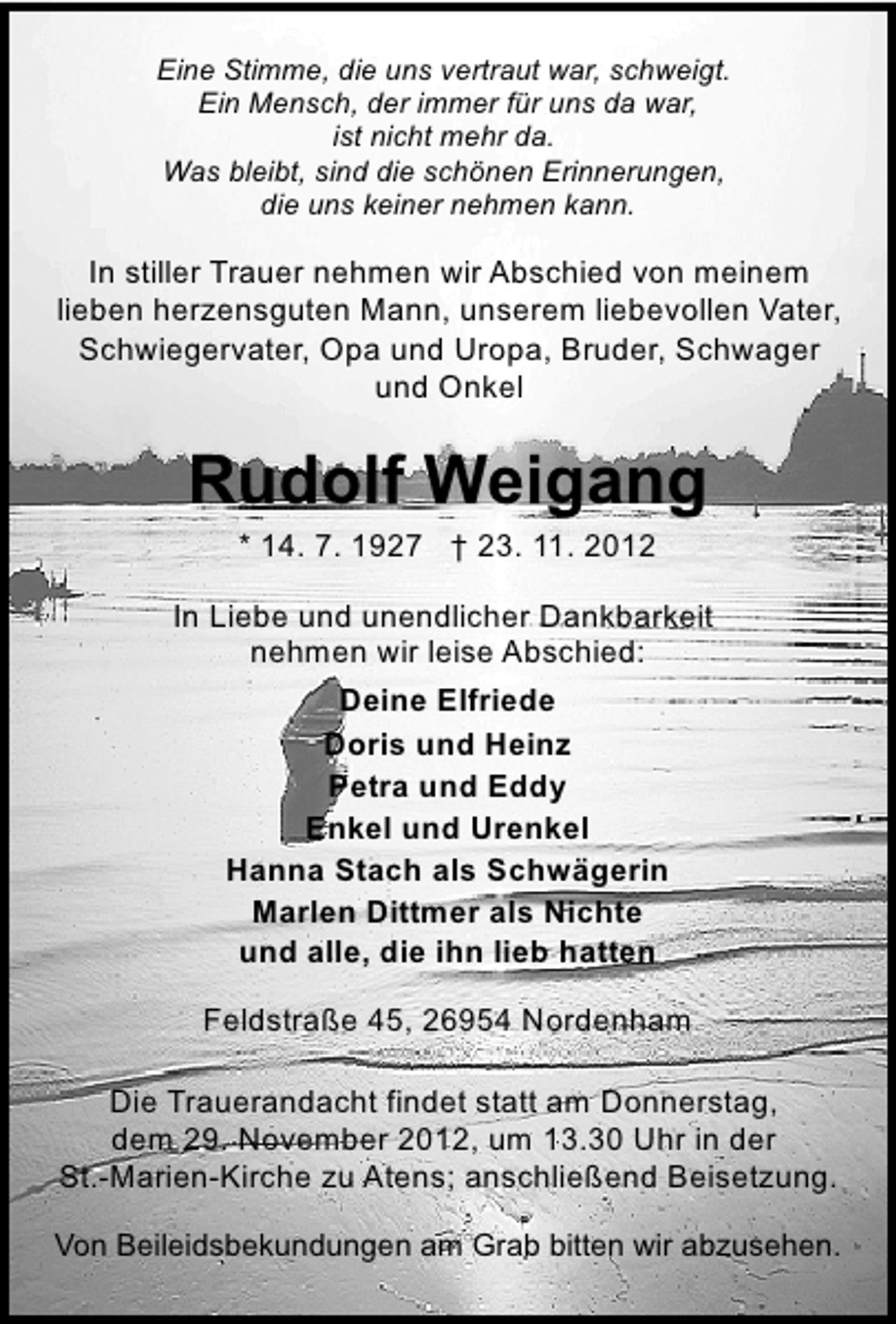 <p>Eine Stimme, die uns vertraut war, schweigt.<br />Ein Mensch, der immer für uns da war,<br />ist nicht mehr da.<br />Was bleibt, sind die schönen Erinnerungen,<br />die uns keiner nehmen kann.</p>
<p>In stiller Trauer nehmen wir Abschied von meinem<br />lieben herzensguten Mann, unserem liebevollen Vater,<br />Schwiegervater, Opa und Uropa, Bruder, Schwager<br />und Onkel</p>
<p>Rudolf Weigang<br />* 14. 7. 1927 † 23. 11. 2012</p>
<p>In Liebe und unendlicher Dankbarkeit<br />nehmen wir leise Abschied:<br />Deine Elfriede<br />Doris und Heinz<br />Petra und Eddy<br />Enkel und Urenkel<br />Hanna Stach als Schwägerin<br />Marlen Dittmer als Nichte<br />und alle, die ihn lieb hatten<br />Feldstraße 45, 26954 Nordenham<br />Die Trauerandacht findet statt am Donnerstag,<br />dem 29. November 2012, um 13.30 Uhr in der<br />St.-Marien-Kirche zu Atens; anschließend Beisetzung.<br />Von Beileidsbekundungen am Grab bitten wir abzusehen.</p>