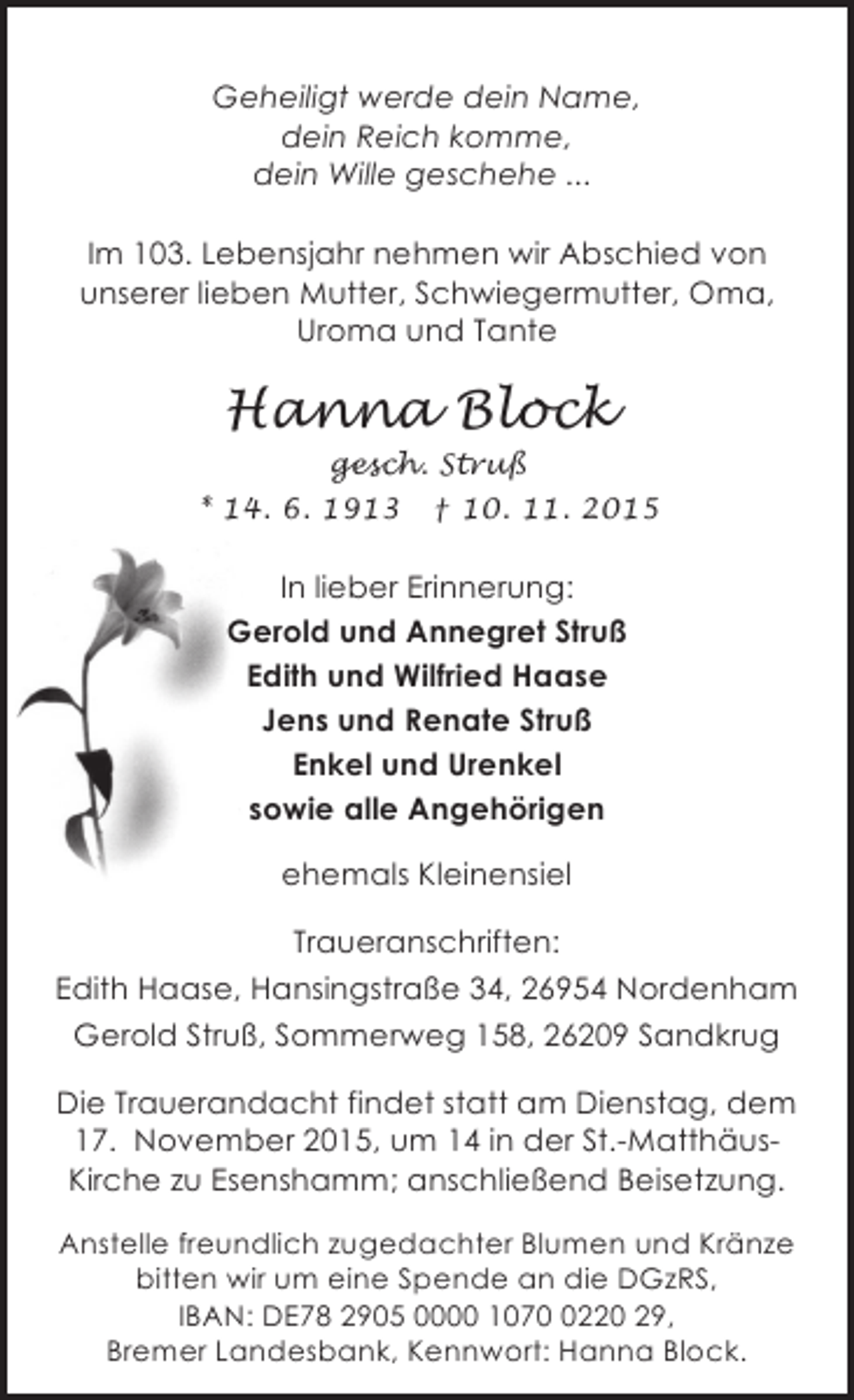 <p>Geheiligt werde dein Name,<br />dein Reich komme,<br />dein Wille geschehe ...<br />Im 103. Lebensjahr nehmen wir Abschied von<br />unserer lieben Mutter, Schwiegermutter, Oma,<br />Uroma und Tante</p><p>Hanna Block<br />gesch. StruÃŸ</p><p>* 14. 6. 1913</p><p>Â† 10. 11. 2015</p><p>In lieber Erinnerung:<br />Gerold und Annegret StruÃŸ<br />Edith und Wilfried Haase<br />Jens und Renate StruÃŸ<br />Enkel und Urenkel<br />sowie alle AngehÃ¶rigen<br />ehemals Kleinensiel<br />Traueranschriften:<br />Edith Haase, HansingstraÃŸe 34, 26954 Nordenham<br />Gerold StruÃŸ, Sommerweg 158, 26209 Sandkrug<br />Die Trauerandacht findet statt am Dienstag, dem<br />17. November 2015, um 14 in der St.-MatthÃ¤usKirche zu Esenshamm; anschlieÃŸend Beisetzung.<br />Anstelle freundlich zugedachter Blumen und KrÃ¤nze<br />bitten wir um eine Spende an die DGzRS,<br />IBAN: DE78 2905 0000 107220 29,<br />Bremer Landesbank, Kennwort: Hanna Block.</p>