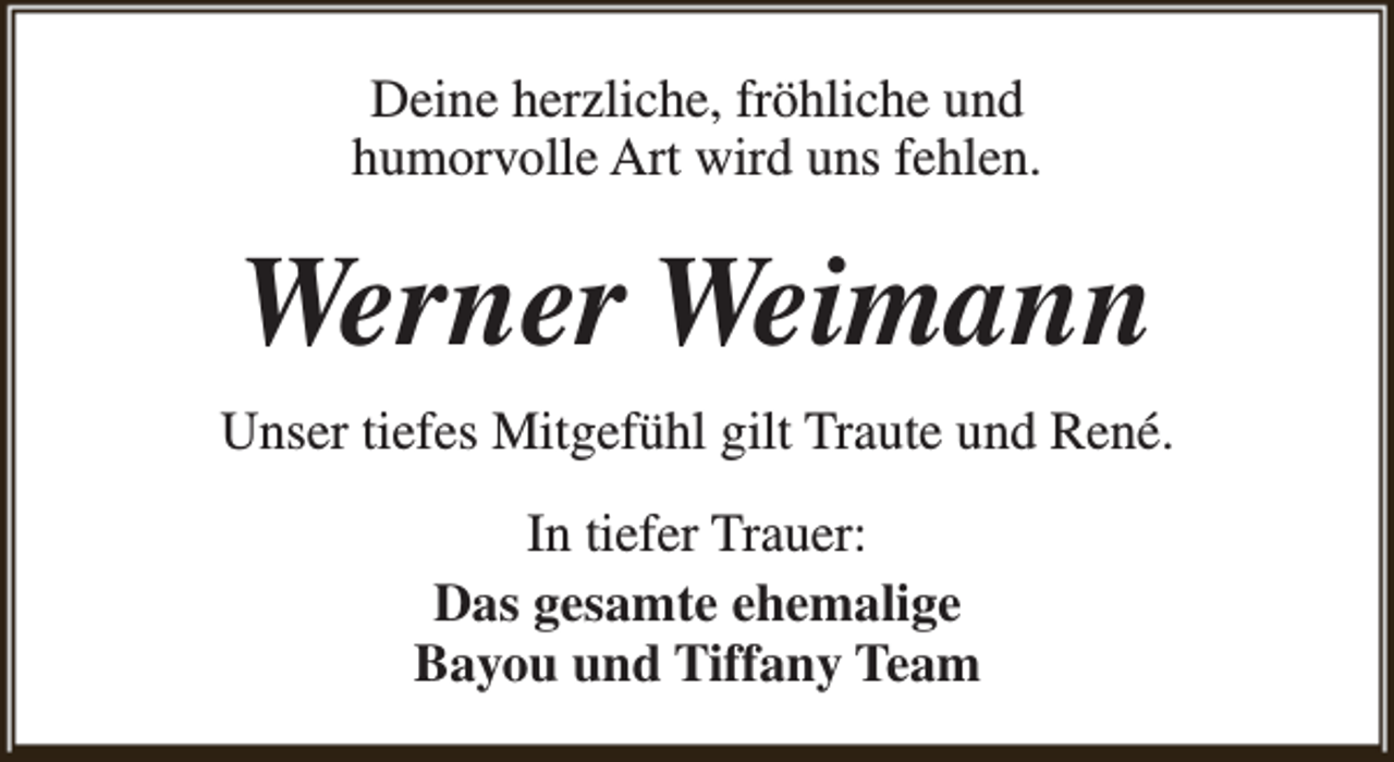 <p>Deine herzliche, fröhliche und<br />humorvolle Art wird uns fehlen.</p><p>Werner Weimann<br />Unser tiefes Mitgefühl gilt Traute und René.<br />In tiefer Trauer:<br />Das gesamte ehemalige<br />Bayou und Tiffany Team</p>
