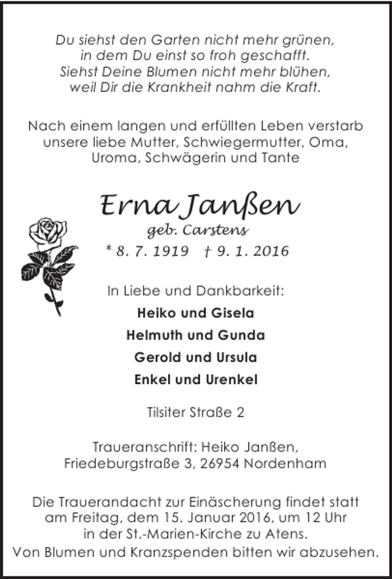 <p>Du siehst den Garten nicht mehr grünen,<br />in dem Du einst so froh geschafft.<br />Siehst Deine Blumen nicht mehr blühen,<br />weil Dir die Krankheit nahm die Kraft.<br />Nach einem langen und erfüllten Leben verstarb<br />unsere liebe Mutter, Schwiegermutter, Oma,<br />Uroma, Schwägerin und Tante</p><p>Erna Janßen<br />geb. Carstens</p><p>* 8. 7. 1919</p><p>† 9. 1. 2016</p><p>In Liebe und Dankbarkeit:<br />Heiko und Gisela<br />Helmuth und Gunda<br />Gerold und Ursula<br />Enkel und Urenkel<br />Tilsiter Straße 2<br />Traueranschrift: Heiko Janßen,<br />Friedeburgstraße 3, 26954 Nordenham<br />Die Trauerandacht zur Einäscherung findet statt<br />am Freitag, dem 15. Januar 2016, um 12 Uhr<br />in der St.-Marien-Kirche zu Atens.<br />Von Blumen und Kranzspenden bitten wir abzusehen.</p>