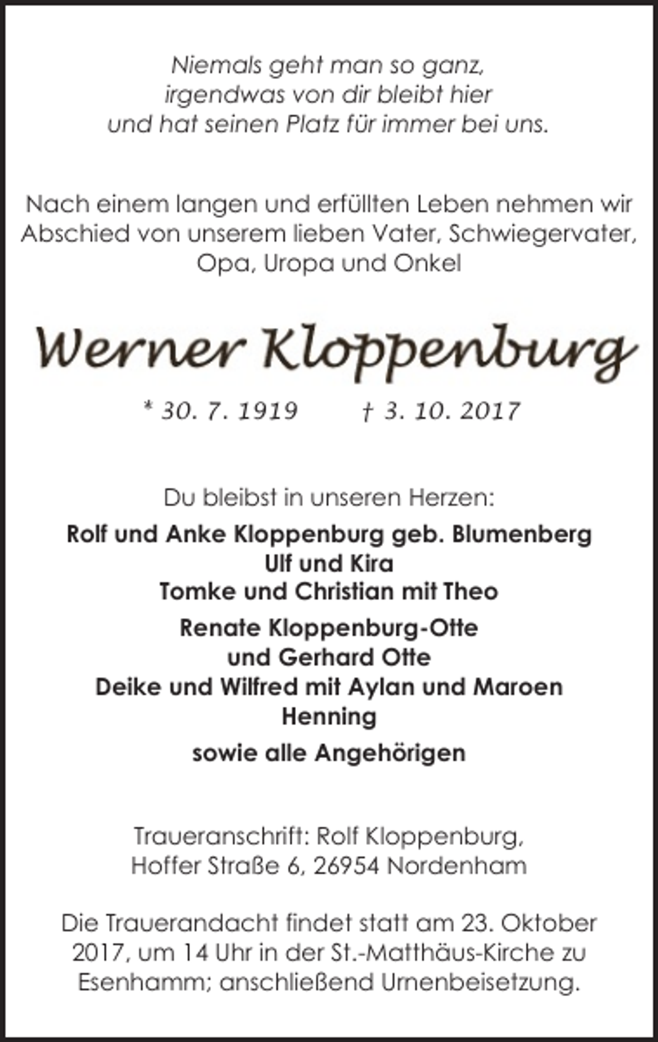 <p>Niemals geht man so ganz,<br />irgendwas von dir bleibt hier<br />und hat seinen Platz für immer bei uns.<br />Nach einem langen und erfüllten Leben nehmen wir<br />Abschied von unserem lieben Vater, Schwiegervater,<br />Opa, Uropa und Onkel</p><p>* 30. 7. 1919</p><p>† 3. 10. 2017</p><p>Du bleibst in unseren Herzen:<br />Rolf und Anke Kloppenburg geb. Blumenberg<br />Ulf und Kira<br />Tomke und Christian mit Theo<br />Renate Kloppenburg-Otte<br />und Gerhard Otte<br />Deike und Wilfred mit Aylan und Maroen<br />Henning<br />sowie alle Angehörigen<br />Traueranschrift: Rolf Kloppenburg,<br />Hoffer Straße 6, 26954 Nordenham<br />Die Trauerandacht findet statt am 23. Oktober<br />2017, um 14 Uhr in der St.-Matthäus-Kirche zu<br />Esenhamm; anschließend Urnenbeisetzung.</p>