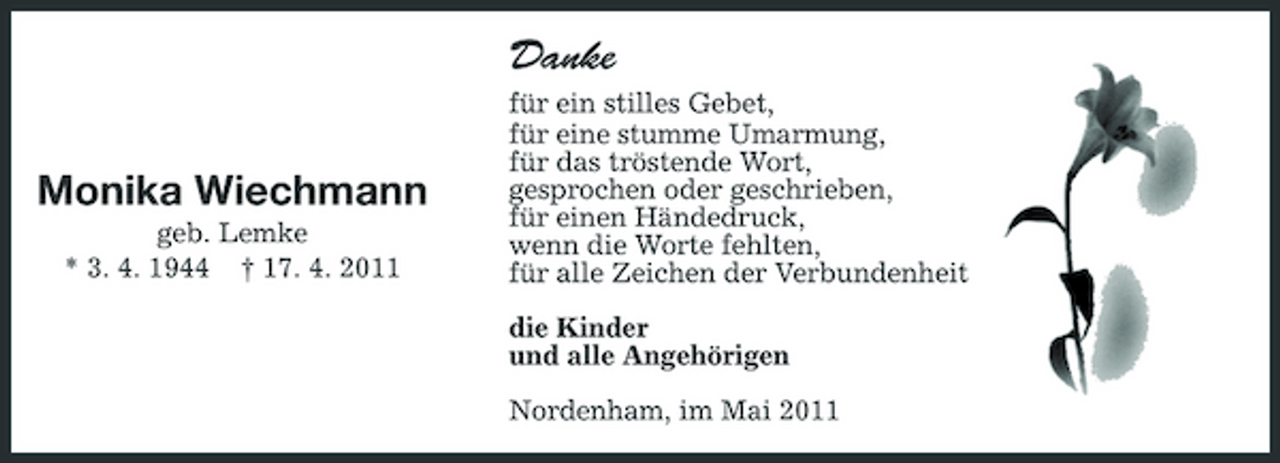 <p>Danke Monika Wiechmann<br />geb. Lemke * 3. 4. 1944 † 17. 4. 2011 für ein stilles Gebet, für eine stumme Umarmung, für das tröstende Wort, gesprochen oder geschrieben, für einen Händedruck, wenn die Worte fehlten, für alle Zeichen der Verbundenheit die Kinder und alle Angehörigen Nordenham, im Mai 2011</p>