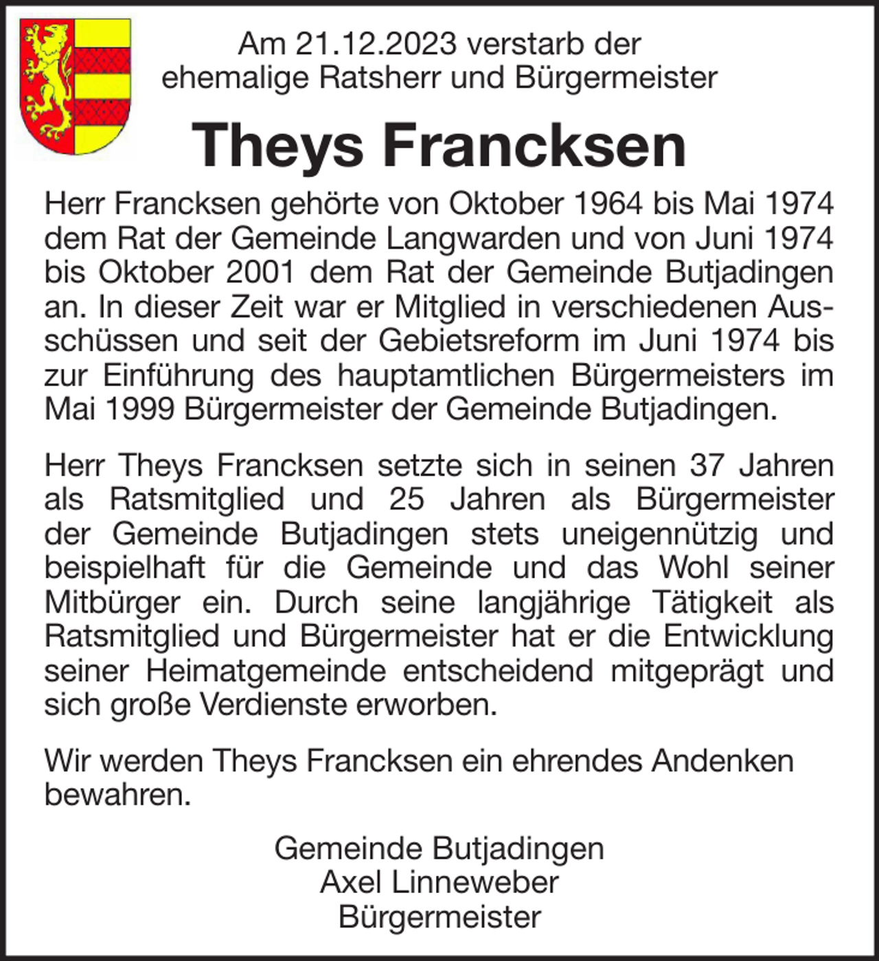 <p>Am 21.12.2023 verstarb der<br />ehemalige Ratsherr und Bürgermeister</p><p>Theys Francksen<br />Herr Francksen gehörte von Oktober 1964 bis Mai 1974<br />dem Rat der Gemeinde Langwarden und von Juni 1974<br />bis Oktober 2001 dem Rat der Gemeinde Butjadingen<br />an. In dieser Zeit war er Mitglied in verschiedenen Ausschüssen und seit der Gebietsreform im Juni 1974 bis<br />zur Einführung des hauptamtlichen Bürgermeisters im<br />Mai 1999 Bürgermeister der Gemeinde Butjadingen.<br />Herr Theys Francksen setzte sich in seinen 37 Jahren<br />als Ratsmitglied und 25 Jahren als Bürgermeister<br />der Gemeinde Butjadingen stets uneigennützig und<br />beispielhaft für die Gemeinde und das Wohl seiner<br />Mitbürger ein. Durch seine langjährige Tätigkeit als<br />Ratsmitglied und Bürgermeister hat er die Entwicklung<br />seiner Heimatgemeinde entscheidend mitgeprägt und<br />sich große Verdienste erworben.<br />Wir werden Theys Francksen ein ehrendes Andenken<br />bewahren.<br />Gemeinde Butjadingen<br />Axel Linneweber<br />Bürgermeister</p>