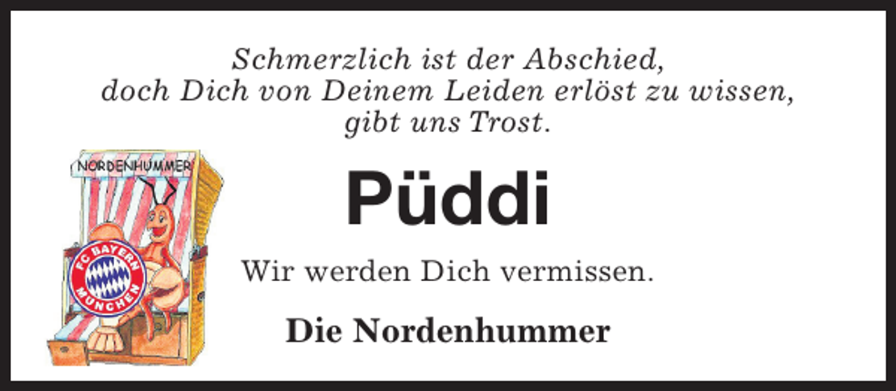 <p>Schmerzlich ist der Abschied,<br />doch Dich von Deinem Leiden erlöst zu wissen,<br />gibt uns Trost.</p><p>Püddi<br />Wir werden Dich vermissen.</p><p>Die Nordenhummer</p>