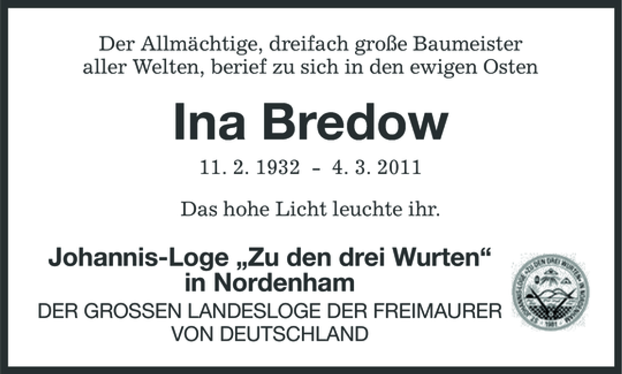 <p>Der Allmächtige, dreifach große Baumeister aller Welten, berief zu sich in den ewigen Osten</p><p>Ina Bredow<br />11. 2. 1932 - 4. 3. 2011 Das hohe Licht leuchte ihr.</p><p>Johannis-Loge „Zu den drei Wurten“ in Nordenham<br />DER GROSSEN LANDESLOGE DER FREIMAURER VON DEUTSCHLAND</p>