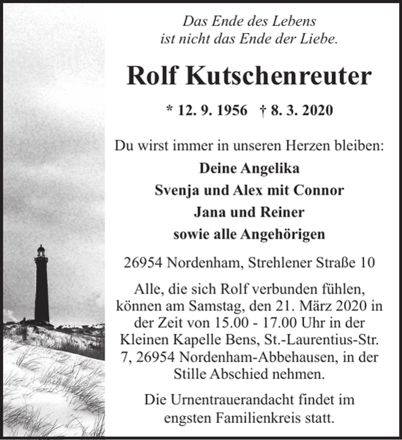 <p>Das Ende des Lebens<br />ist nicht das Ende der Liebe.</p><p>Rolf Kutschenreuter<br />* 12. 9. 1956 † 8. 3. 2020</p><p>Du wirst immer in unseren Herzen bleiben:<br />Deine Angelika<br />Svenja und Alex mit Connor<br />Jana und Reiner<br />sowie alle Angehörigen<br />26954 Nordenham, Strehlener Straße 10<br />Alle, die sich Rolf verbunden fühlen,<br />können am Samstag, den 21. März 2020 in<br />der Zeit von 15.00 - 17.00 Uhr in der<br />Kleinen Kapelle Bens, St.-Laurentius-Str.<br />7, 26954 Nordenham-Abbehausen, in der<br />Stille Abschied nehmen.<br />Die Urnentrauerandacht findet im<br />engsten Familienkreis statt.</p>