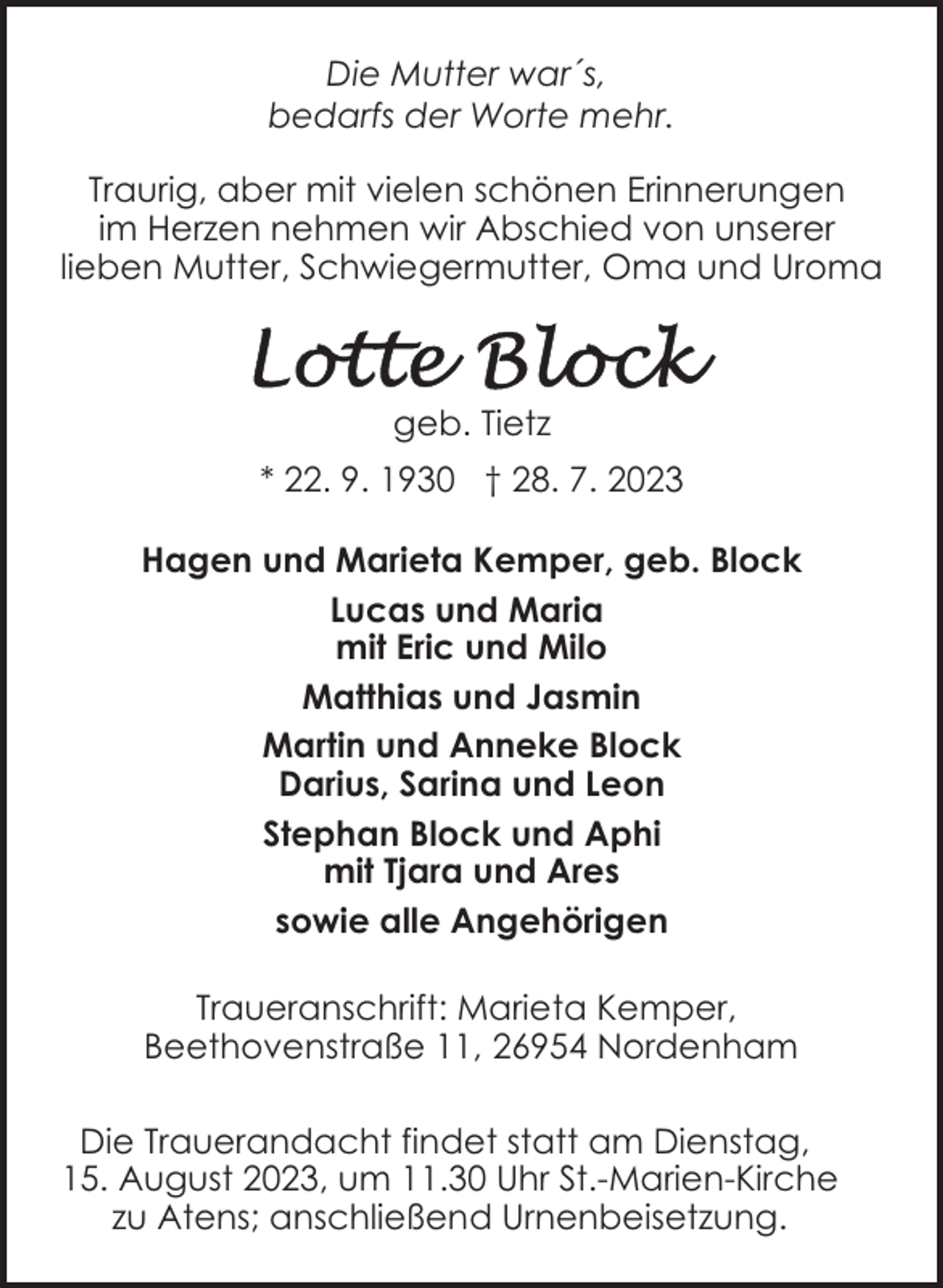 <p>Die Mutter war´s,<br />bedarfs der Worte mehr.<br />Traurig, aber mit vielen schönen Erinnerungen<br />im Herzen nehmen wir Abschied von unserer<br />lieben Mutter, Schwiegermutter, Oma und Uroma</p><p>geb. Tietz<br />* 22. 9. 1930 † 28. 7. 2023<br />Hagen und Marieta Kemper, geb. Block<br />Lucas und Maria<br />mit Eric und Milo<br />Matthias und Jasmin<br />Martin und Anneke Block<br />Darius, Sarina und Leon<br />Stephan Block und Aphi<br />mit Tjara und Ares<br />sowie alle Angehörigen<br />Traueranschrift: Marieta Kemper,<br />Beethovenstraße 11, 26954 Nordenham<br />Die Trauerandacht findet statt am Dienstag,<br />15. August 2023, um 11.30 Uhr St.-Marien-Kirche<br />zu Atens; anschließend Urnenbeisetzung.</p>
