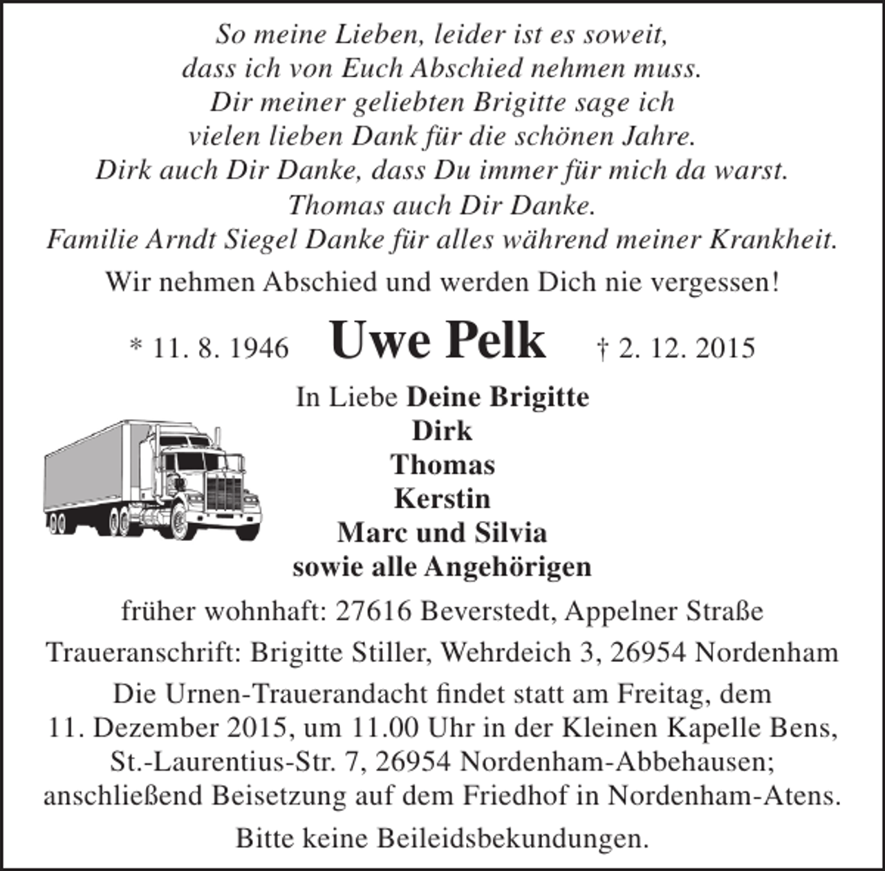 <p>So meine Lieben, leider ist es soweit,<br />dass ich von Euch Abschied nehmen muss.<br />Dir meiner geliebten Brigitte sage ich<br />vielen lieben Dank für die schönen Jahre.<br />Dirk auch Dir Danke, dass Du immer für mich da warst.<br />Thomas auch Dir Danke.<br />Familie Arndt Siegel Danke für alles während meiner Krankheit.<br />Wir nehmen Abschied und werden Dich nie vergessen!<br />* 11. 8. 1946</p><p>Uwe Pelk</p><p>† 2. 12. 2015</p><p>In Liebe Deine Brigitte<br />Dirk<br />Thomas<br />Kerstin<br />Marc und Silvia<br />sowie alle Angehörigen<br />früher wohnhaft: 27616 Beverstedt, Appelner Straße<br />Traueranschrift: Brigitte Stiller, Wehrdeich 3, 26954 Nordenham<br />Die Urnen-Trauerandacht findet statt am Freitag, dem<br />11. Dezember 2015, um 11.00 Uhr in der Kleinen Kapelle Bens,<br />St.-Laurentius-Str. 7, 26954 Nordenham-Abbehausen;<br />anschließend Beisetzung auf dem Friedhof in Nordenham-Atens.<br />Bitte keine Beileidsbekundungen.</p>