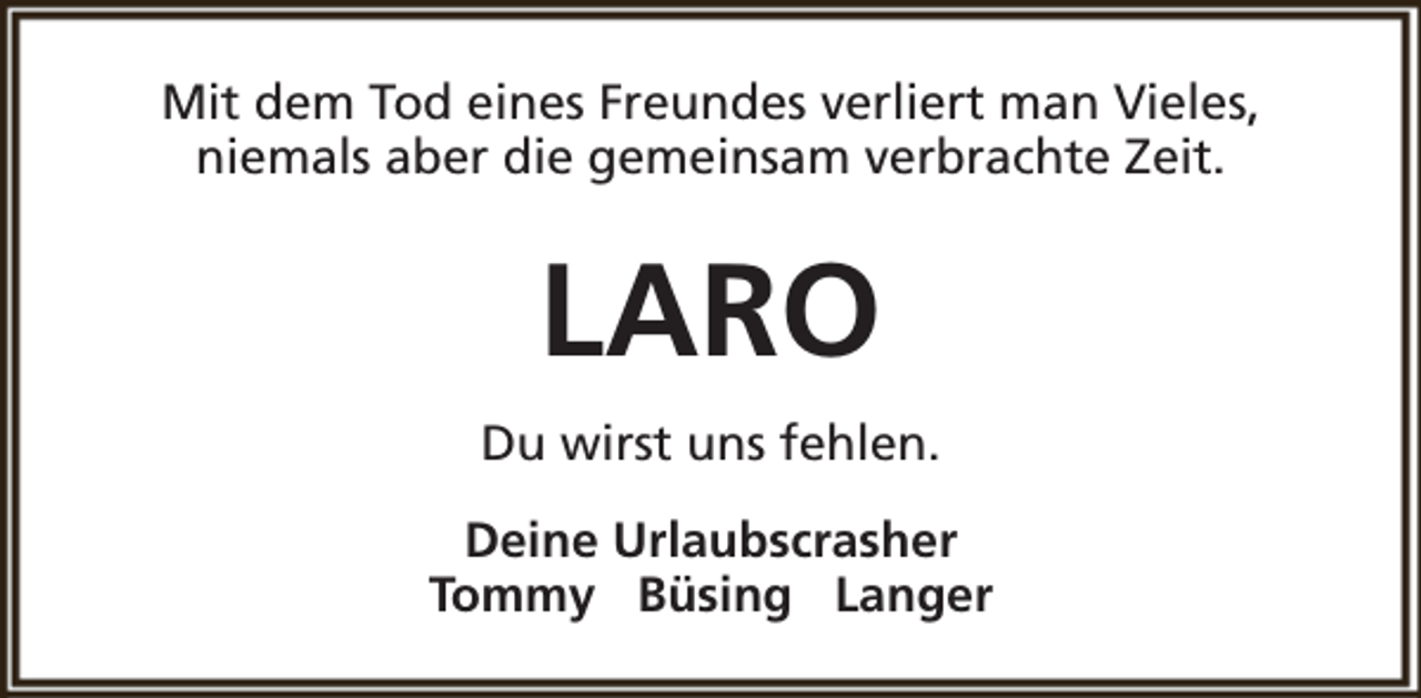 <p>Mit dem Tod eines Freundes verliert man Vieles,<br />niemals aber die gemeinsam verbrachte Zeit.</p><p>LARO<br />Du wirst uns fehlen.<br />Deine Urlaubscrasher<br />Tommy Büsing Langer</p>