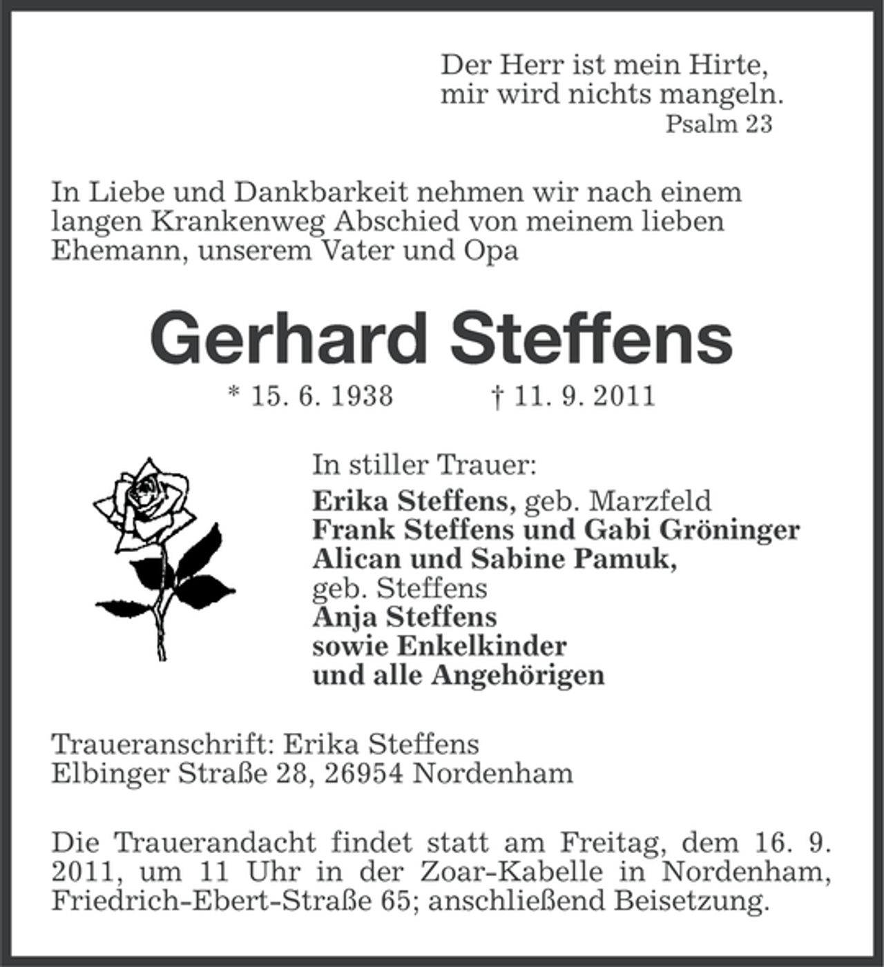 <p>Der Herr ist mein Hirte,<br />mir wird nichts mangeln.<br />Psalm 23</p><p>In Liebe und Dankbarkeit nehmen wir nach einem<br />langen Krankenweg Abschied von meinem lieben<br />Ehemann, unserem Vater und Opa</p><p>Gerhard Steffens<br />* 15. 6. 1938</p><p>† 11. 9. 2011</p><p>In stiller Trauer:<br />Erika Steffens, geb. Marzfeld<br />Frank Steffens und Gabi Gröninger<br />Alican und Sabine Pamuk,<br />geb. Steffens<br />Anja Steffens<br />sowie Enkelkinder<br />und alle Angehörigen<br />Traueranschrift: Erika Steffens<br />Elbinger Straße 28, 26954 Nordenham<br />Die Trauerandacht findet statt am Freitag, dem 16. 9.<br />2011, um 11 Uhr in der Zoar-Kabelle in Nordenham,<br />Friedrich-Ebert-Straße 65; anschließend Beisetzung.</p>