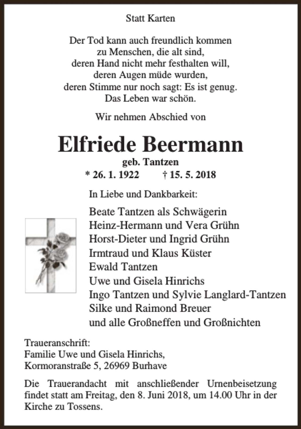 <p>Statt Karten<br />Der Tod kann auch freundlich kommen<br />zu Menschen, die alt sind,<br />deren Hand nicht mehr festhalten will,<br />deren Augen müde wurden,<br />deren Stimme nur noch sagt: Es ist genug.<br />Das Leben war schön.<br />Wir nehmen Abschied von</p><p>Elfriede Beermann<br />geb. Tantzen<br />* 26. 1. 1922<br />† 15. 5. 2018<br />In Liebe und Dankbarkeit:</p><p>Beate Tantzen als Schwägerin<br />Heinz-Hermann und Vera Grühn<br />Horst-Dieter und Ingrid Grühn<br />Irmtraud und Klaus Küster<br />Ewald Tantzen<br />Uwe und Gisela Hinrichs<br />Ingo Tantzen und Sylvie Langlard-Tantzen<br />Silke und Raimond Breuer<br />und alle Großneffen und Großnichten<br />Traueranschrift:<br />Familie Uwe und Gisela Hinrichs,<br />Kormoranstraße 5, 26969 Burhave<br />Die Trauerandacht mit anschließender Urnenbeisetzung<br />findet statt am Freitag, den 8. Juni 2018, um 14.00 Uhr in der<br />Kirche zu Tossens.</p>