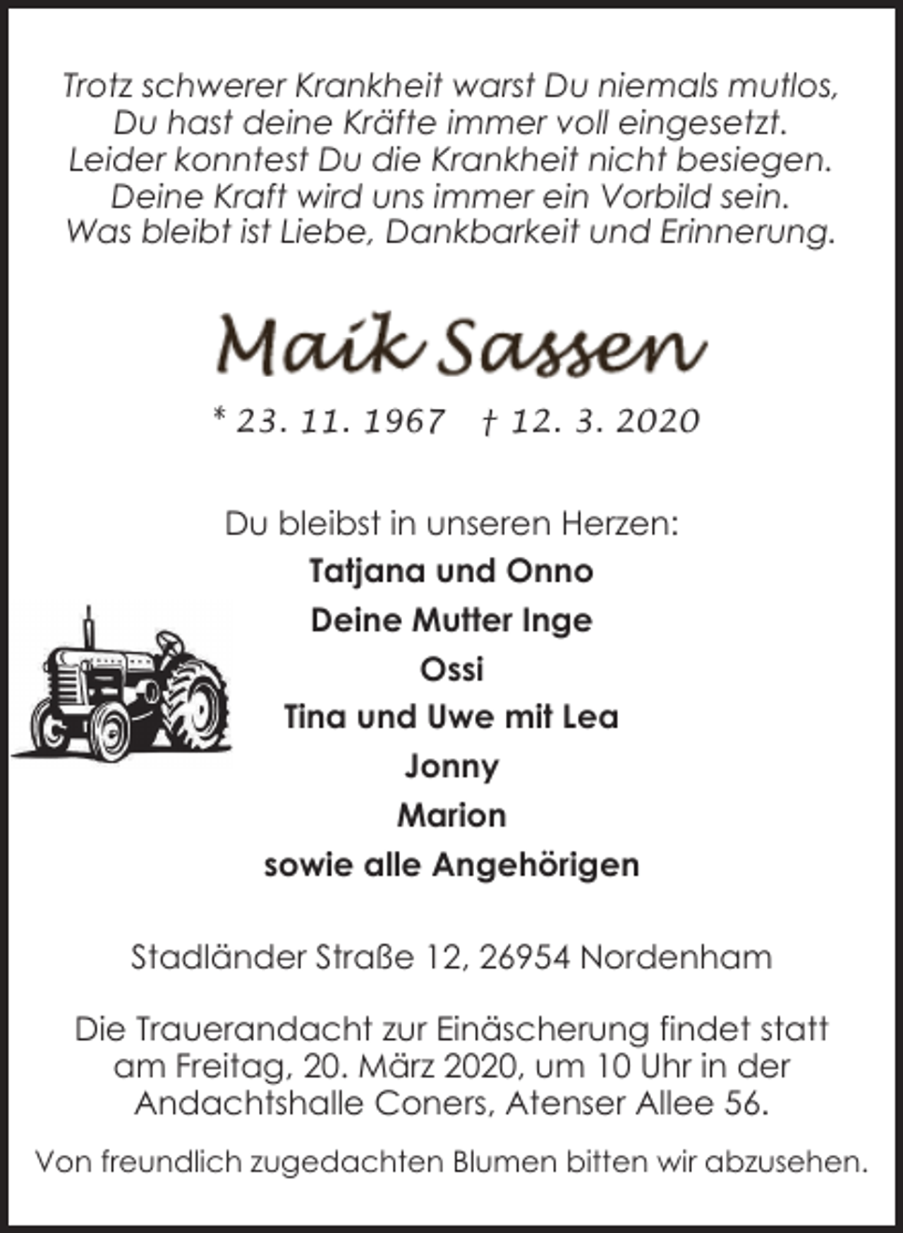 <p>Trotz schwerer Krankheit warst Du niemals mutlos,<br />Du hast deine Kräfte immer voll eingesetzt.<br />Leider konntest Du die Krankheit nicht besiegen.<br />Deine Kraft wird uns immer ein Vorbild sein.<br />Was bleibt ist Liebe, Dankbarkeit und Erinnerung.</p><p>* 23. 11. 1967</p><p>† 12. 3. 2020</p><p>Du bleibst in unseren Herzen:<br />Tatjana und Onno<br />Deine Mutter Inge<br />Ossi<br />Tina und Uwe mit Lea<br />Jonny<br />Marion<br />sowie alle Angehörigen<br />Stadländer Straße 12, 26954 Nordenham<br />Die Trauerandacht zur Einäscherung findet statt<br />am Freitag, 20. März 2020, um 10 Uhr in der<br />Andachtshalle Coners, Atenser Allee 56.<br />Von freundlich zugedachten Blumen bitten wir abzusehen.</p>