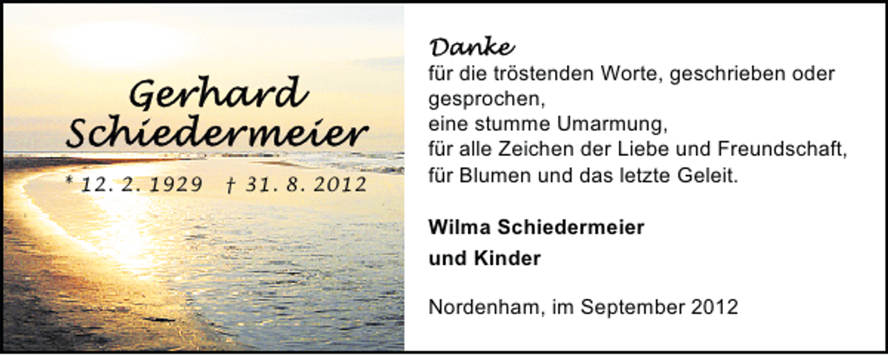<p>* 12. 2. 1929</p><p>† 31. 8. 2012</p><p>für die tröstenden Worte, geschrieben oder<br />gesprochen,<br />eine stumme Umarmung,<br />für alle Zeichen der Liebe und Freundschaft,<br />für Blumen und das letzte Geleit.<br />Wilma Schiedermeier<br />und Kinder<br />Nordenham, im September 2012</p>