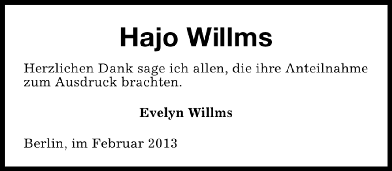 <p>Hajo Willms<br />Herzlichen Dank sage ich allen, die ihre Anteilnahme<br />zum Ausdruck brachten.<br />Evelyn Willms<br />Berlin, im Februar 2013</p>